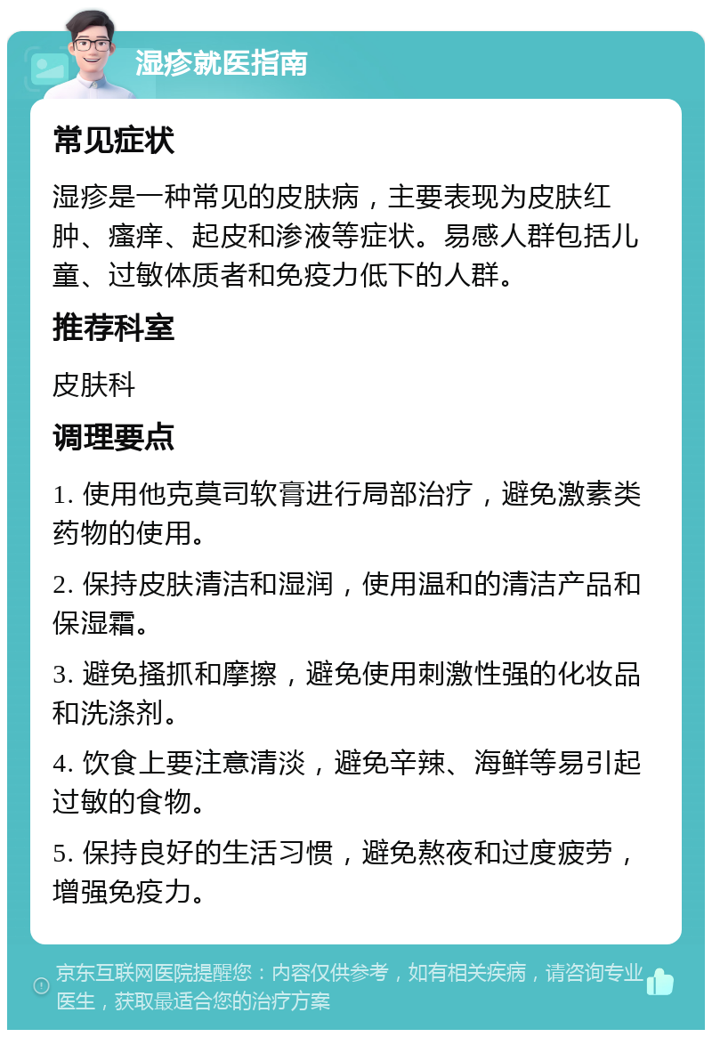 湿疹就医指南 常见症状 湿疹是一种常见的皮肤病，主要表现为皮肤红肿、瘙痒、起皮和渗液等症状。易感人群包括儿童、过敏体质者和免疫力低下的人群。 推荐科室 皮肤科 调理要点 1. 使用他克莫司软膏进行局部治疗，避免激素类药物的使用。 2. 保持皮肤清洁和湿润，使用温和的清洁产品和保湿霜。 3. 避免搔抓和摩擦，避免使用刺激性强的化妆品和洗涤剂。 4. 饮食上要注意清淡，避免辛辣、海鲜等易引起过敏的食物。 5. 保持良好的生活习惯，避免熬夜和过度疲劳，增强免疫力。