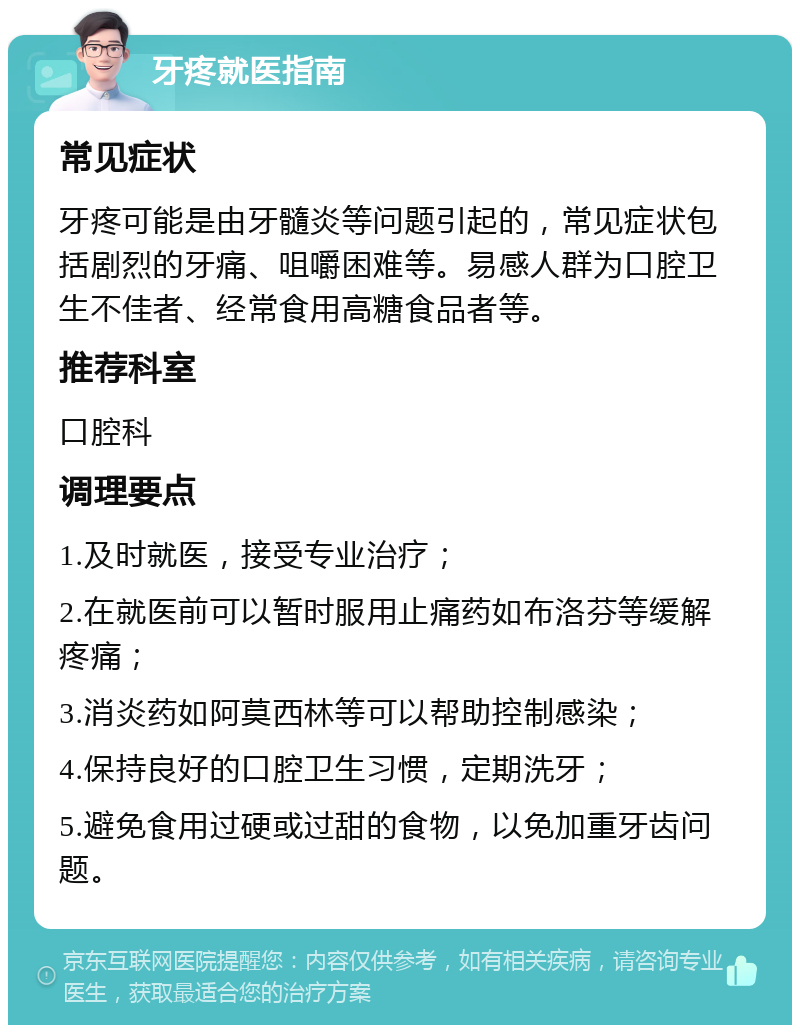 牙疼就医指南 常见症状 牙疼可能是由牙髓炎等问题引起的，常见症状包括剧烈的牙痛、咀嚼困难等。易感人群为口腔卫生不佳者、经常食用高糖食品者等。 推荐科室 口腔科 调理要点 1.及时就医，接受专业治疗； 2.在就医前可以暂时服用止痛药如布洛芬等缓解疼痛； 3.消炎药如阿莫西林等可以帮助控制感染； 4.保持良好的口腔卫生习惯，定期洗牙； 5.避免食用过硬或过甜的食物，以免加重牙齿问题。