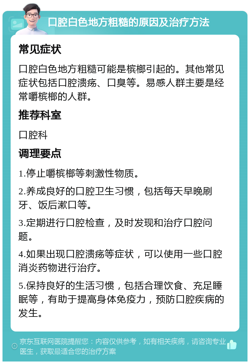 口腔白色地方粗糙的原因及治疗方法 常见症状 口腔白色地方粗糙可能是槟榔引起的。其他常见症状包括口腔溃疡、口臭等。易感人群主要是经常嚼槟榔的人群。 推荐科室 口腔科 调理要点 1.停止嚼槟榔等刺激性物质。 2.养成良好的口腔卫生习惯，包括每天早晚刷牙、饭后漱口等。 3.定期进行口腔检查，及时发现和治疗口腔问题。 4.如果出现口腔溃疡等症状，可以使用一些口腔消炎药物进行治疗。 5.保持良好的生活习惯，包括合理饮食、充足睡眠等，有助于提高身体免疫力，预防口腔疾病的发生。