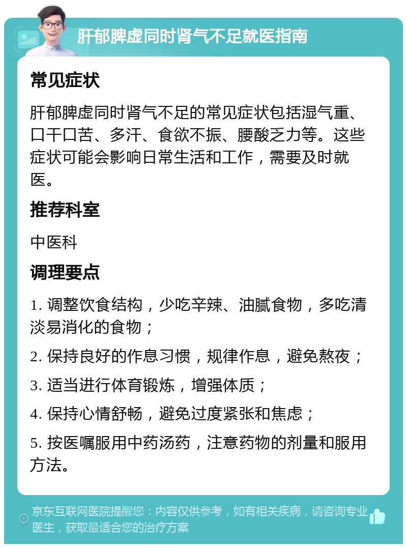 肝郁脾虚同时肾气不足就医指南 常见症状 肝郁脾虚同时肾气不足的常见症状包括湿气重、口干口苦、多汗、食欲不振、腰酸乏力等。这些症状可能会影响日常生活和工作，需要及时就医。 推荐科室 中医科 调理要点 1. 调整饮食结构，少吃辛辣、油腻食物，多吃清淡易消化的食物； 2. 保持良好的作息习惯，规律作息，避免熬夜； 3. 适当进行体育锻炼，增强体质； 4. 保持心情舒畅，避免过度紧张和焦虑； 5. 按医嘱服用中药汤药，注意药物的剂量和服用方法。