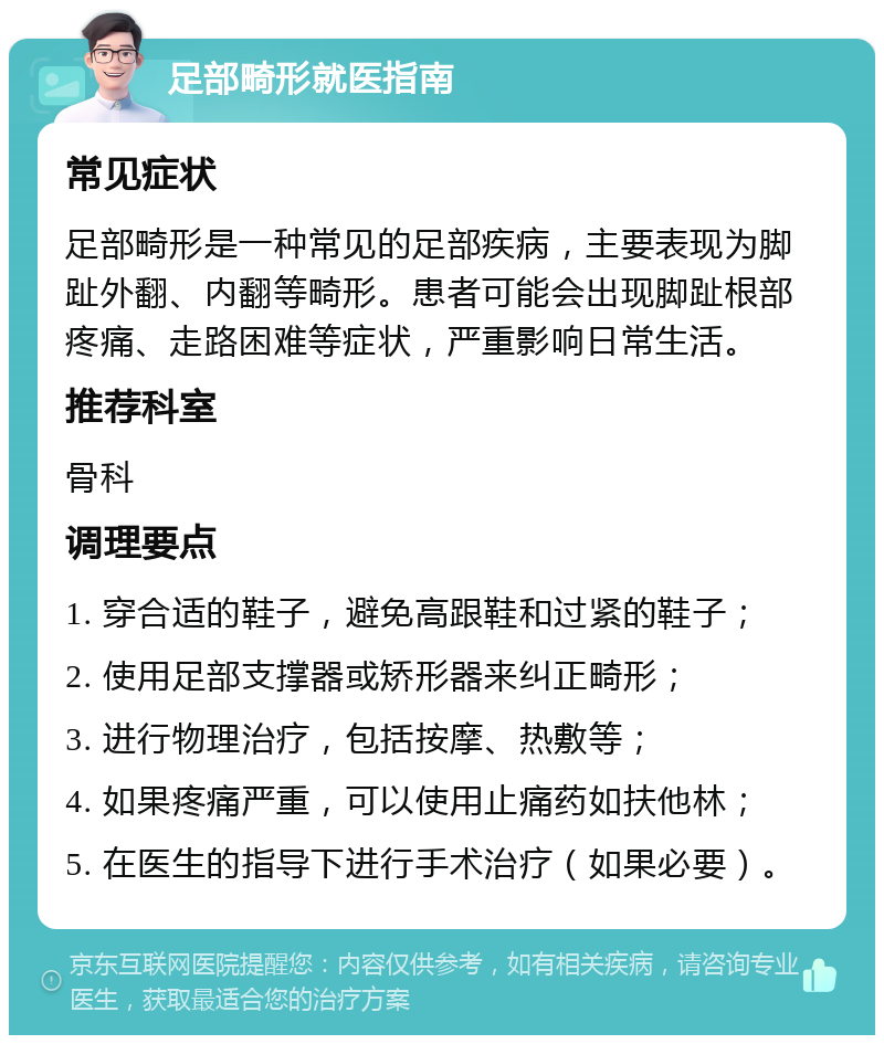 足部畸形就医指南 常见症状 足部畸形是一种常见的足部疾病，主要表现为脚趾外翻、内翻等畸形。患者可能会出现脚趾根部疼痛、走路困难等症状，严重影响日常生活。 推荐科室 骨科 调理要点 1. 穿合适的鞋子，避免高跟鞋和过紧的鞋子； 2. 使用足部支撑器或矫形器来纠正畸形； 3. 进行物理治疗，包括按摩、热敷等； 4. 如果疼痛严重，可以使用止痛药如扶他林； 5. 在医生的指导下进行手术治疗（如果必要）。