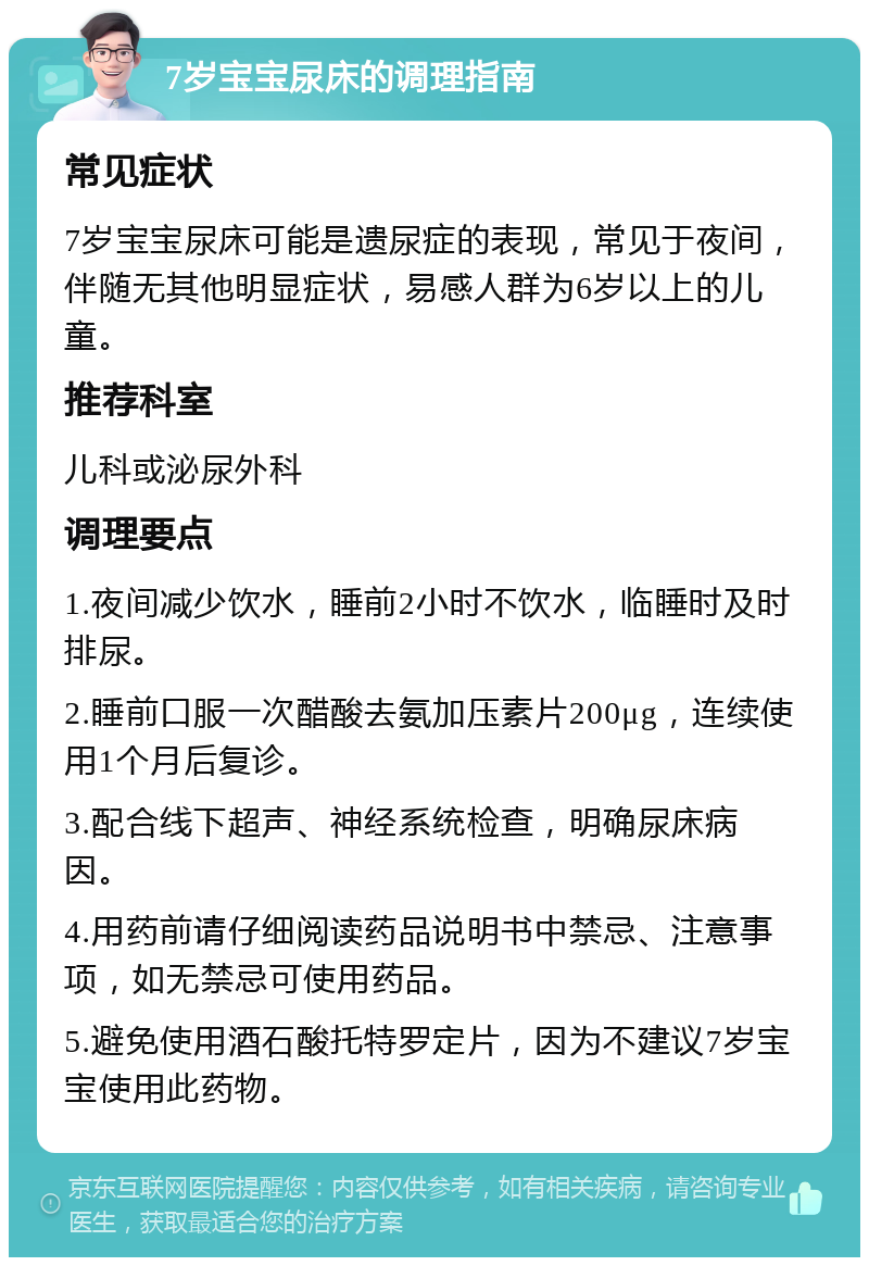 7岁宝宝尿床的调理指南 常见症状 7岁宝宝尿床可能是遗尿症的表现，常见于夜间，伴随无其他明显症状，易感人群为6岁以上的儿童。 推荐科室 儿科或泌尿外科 调理要点 1.夜间减少饮水，睡前2小时不饮水，临睡时及时排尿。 2.睡前口服一次醋酸去氨加压素片200μg，连续使用1个月后复诊。 3.配合线下超声、神经系统检查，明确尿床病因。 4.用药前请仔细阅读药品说明书中禁忌、注意事项，如无禁忌可使用药品。 5.避免使用酒石酸托特罗定片，因为不建议7岁宝宝使用此药物。