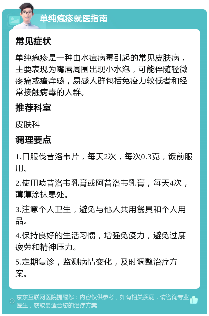 单纯疱疹就医指南 常见症状 单纯疱疹是一种由水痘病毒引起的常见皮肤病，主要表现为嘴唇周围出现小水泡，可能伴随轻微疼痛或瘙痒感，易感人群包括免疫力较低者和经常接触病毒的人群。 推荐科室 皮肤科 调理要点 1.口服伐昔洛韦片，每天2次，每次0.3克，饭前服用。 2.使用喷昔洛韦乳膏或阿昔洛韦乳膏，每天4次，薄薄涂抹患处。 3.注意个人卫生，避免与他人共用餐具和个人用品。 4.保持良好的生活习惯，增强免疫力，避免过度疲劳和精神压力。 5.定期复诊，监测病情变化，及时调整治疗方案。