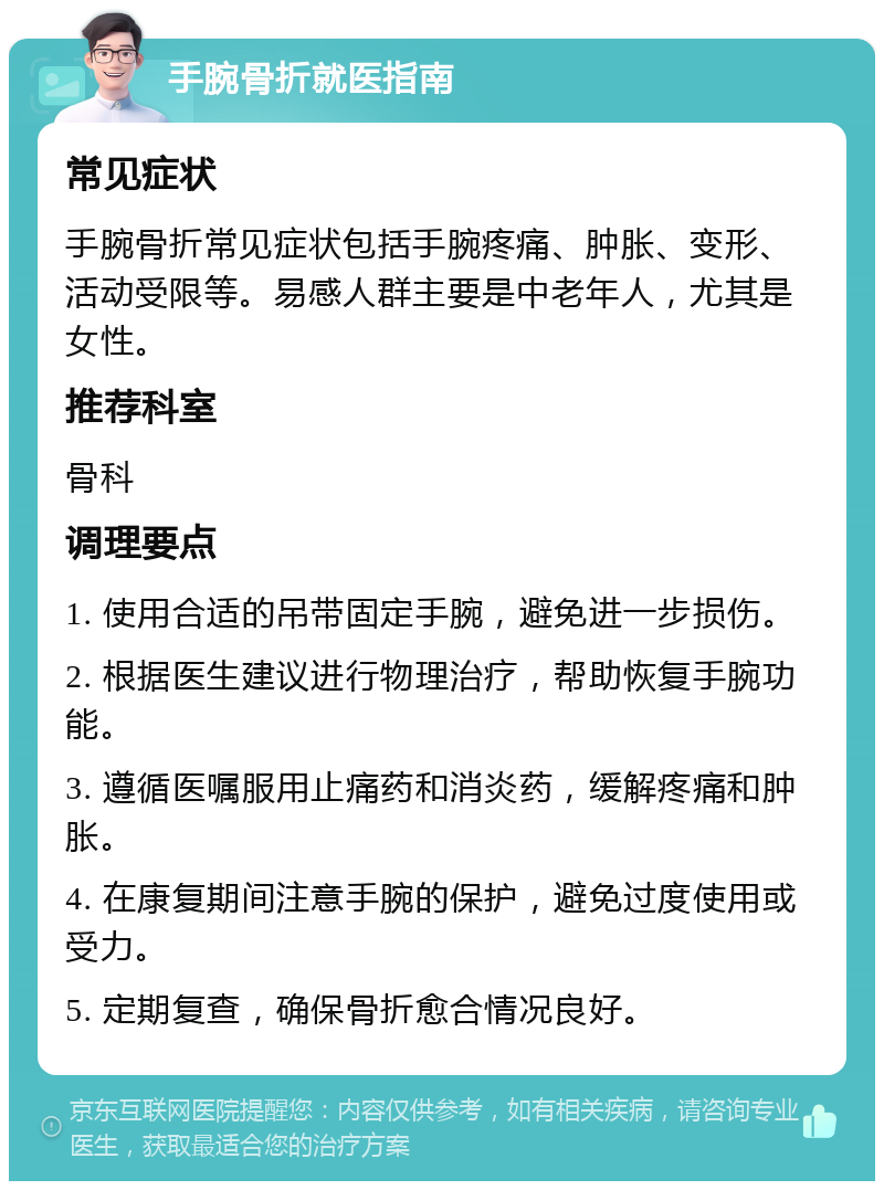 手腕骨折就医指南 常见症状 手腕骨折常见症状包括手腕疼痛、肿胀、变形、活动受限等。易感人群主要是中老年人，尤其是女性。 推荐科室 骨科 调理要点 1. 使用合适的吊带固定手腕，避免进一步损伤。 2. 根据医生建议进行物理治疗，帮助恢复手腕功能。 3. 遵循医嘱服用止痛药和消炎药，缓解疼痛和肿胀。 4. 在康复期间注意手腕的保护，避免过度使用或受力。 5. 定期复查，确保骨折愈合情况良好。