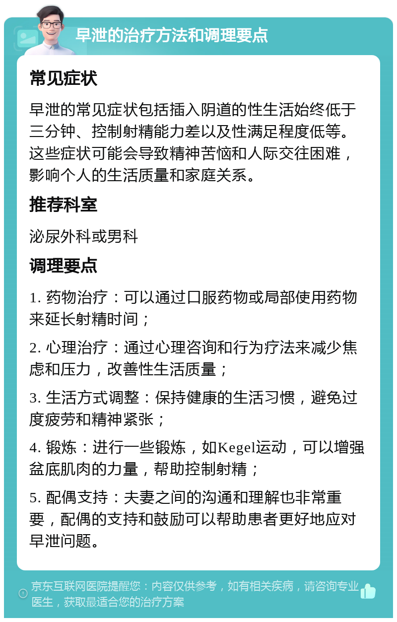 早泄的治疗方法和调理要点 常见症状 早泄的常见症状包括插入阴道的性生活始终低于三分钟、控制射精能力差以及性满足程度低等。这些症状可能会导致精神苦恼和人际交往困难，影响个人的生活质量和家庭关系。 推荐科室 泌尿外科或男科 调理要点 1. 药物治疗：可以通过口服药物或局部使用药物来延长射精时间； 2. 心理治疗：通过心理咨询和行为疗法来减少焦虑和压力，改善性生活质量； 3. 生活方式调整：保持健康的生活习惯，避免过度疲劳和精神紧张； 4. 锻炼：进行一些锻炼，如Kegel运动，可以增强盆底肌肉的力量，帮助控制射精； 5. 配偶支持：夫妻之间的沟通和理解也非常重要，配偶的支持和鼓励可以帮助患者更好地应对早泄问题。