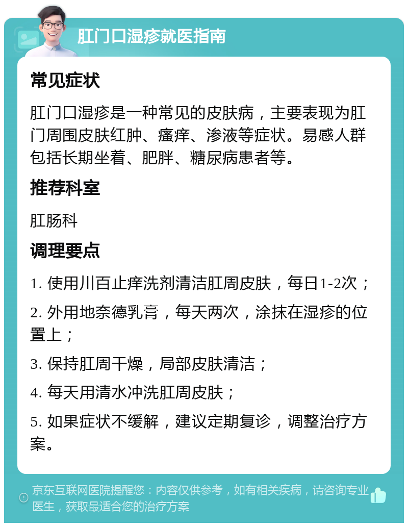 肛门口湿疹就医指南 常见症状 肛门口湿疹是一种常见的皮肤病，主要表现为肛门周围皮肤红肿、瘙痒、渗液等症状。易感人群包括长期坐着、肥胖、糖尿病患者等。 推荐科室 肛肠科 调理要点 1. 使用川百止痒洗剂清洁肛周皮肤，每日1-2次； 2. 外用地奈德乳膏，每天两次，涂抹在湿疹的位置上； 3. 保持肛周干燥，局部皮肤清洁； 4. 每天用清水冲洗肛周皮肤； 5. 如果症状不缓解，建议定期复诊，调整治疗方案。