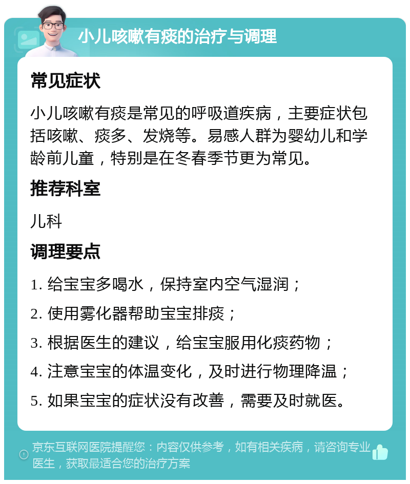 小儿咳嗽有痰的治疗与调理 常见症状 小儿咳嗽有痰是常见的呼吸道疾病，主要症状包括咳嗽、痰多、发烧等。易感人群为婴幼儿和学龄前儿童，特别是在冬春季节更为常见。 推荐科室 儿科 调理要点 1. 给宝宝多喝水，保持室内空气湿润； 2. 使用雾化器帮助宝宝排痰； 3. 根据医生的建议，给宝宝服用化痰药物； 4. 注意宝宝的体温变化，及时进行物理降温； 5. 如果宝宝的症状没有改善，需要及时就医。