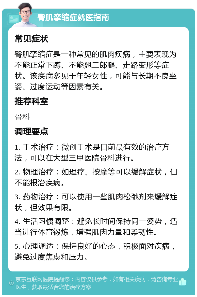 臀肌挛缩症就医指南 常见症状 臀肌挛缩症是一种常见的肌肉疾病，主要表现为不能正常下蹲、不能翘二郎腿、走路变形等症状。该疾病多见于年轻女性，可能与长期不良坐姿、过度运动等因素有关。 推荐科室 骨科 调理要点 1. 手术治疗：微创手术是目前最有效的治疗方法，可以在大型三甲医院骨科进行。 2. 物理治疗：如理疗、按摩等可以缓解症状，但不能根治疾病。 3. 药物治疗：可以使用一些肌肉松弛剂来缓解症状，但效果有限。 4. 生活习惯调整：避免长时间保持同一姿势，适当进行体育锻炼，增强肌肉力量和柔韧性。 5. 心理调适：保持良好的心态，积极面对疾病，避免过度焦虑和压力。