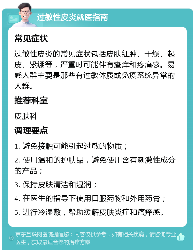 过敏性皮炎就医指南 常见症状 过敏性皮炎的常见症状包括皮肤红肿、干燥、起皮、紧绷等，严重时可能伴有瘙痒和疼痛感。易感人群主要是那些有过敏体质或免疫系统异常的人群。 推荐科室 皮肤科 调理要点 1. 避免接触可能引起过敏的物质； 2. 使用温和的护肤品，避免使用含有刺激性成分的产品； 3. 保持皮肤清洁和湿润； 4. 在医生的指导下使用口服药物和外用药膏； 5. 进行冷湿敷，帮助缓解皮肤炎症和瘙痒感。