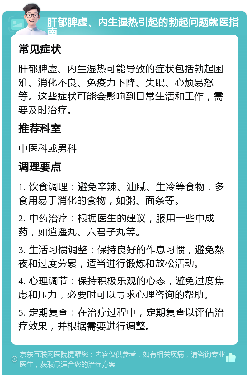 肝郁脾虚、内生湿热引起的勃起问题就医指南 常见症状 肝郁脾虚、内生湿热可能导致的症状包括勃起困难、消化不良、免疫力下降、失眠、心烦易怒等。这些症状可能会影响到日常生活和工作，需要及时治疗。 推荐科室 中医科或男科 调理要点 1. 饮食调理：避免辛辣、油腻、生冷等食物，多食用易于消化的食物，如粥、面条等。 2. 中药治疗：根据医生的建议，服用一些中成药，如逍遥丸、六君子丸等。 3. 生活习惯调整：保持良好的作息习惯，避免熬夜和过度劳累，适当进行锻炼和放松活动。 4. 心理调节：保持积极乐观的心态，避免过度焦虑和压力，必要时可以寻求心理咨询的帮助。 5. 定期复查：在治疗过程中，定期复查以评估治疗效果，并根据需要进行调整。