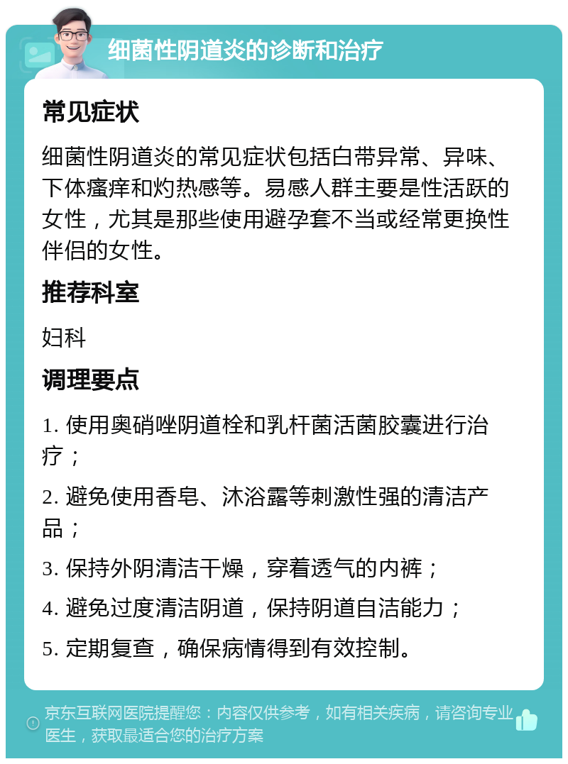 细菌性阴道炎的诊断和治疗 常见症状 细菌性阴道炎的常见症状包括白带异常、异味、下体瘙痒和灼热感等。易感人群主要是性活跃的女性，尤其是那些使用避孕套不当或经常更换性伴侣的女性。 推荐科室 妇科 调理要点 1. 使用奥硝唑阴道栓和乳杆菌活菌胶囊进行治疗； 2. 避免使用香皂、沐浴露等刺激性强的清洁产品； 3. 保持外阴清洁干燥，穿着透气的内裤； 4. 避免过度清洁阴道，保持阴道自洁能力； 5. 定期复查，确保病情得到有效控制。