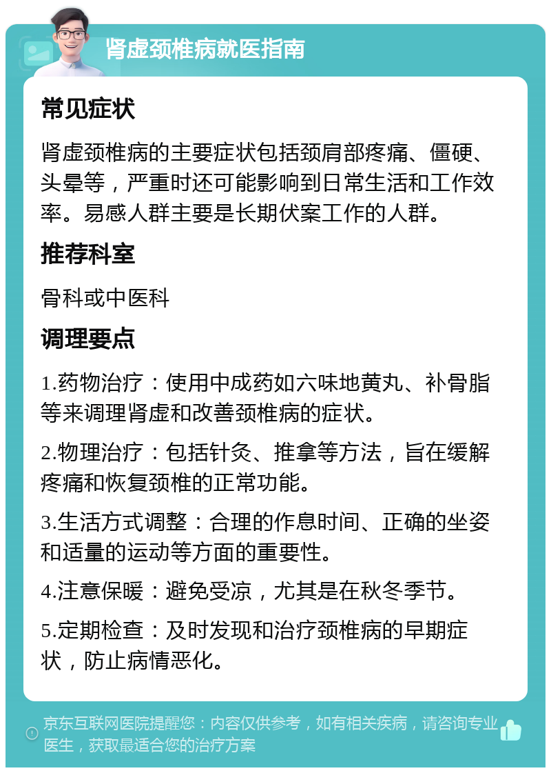 肾虚颈椎病就医指南 常见症状 肾虚颈椎病的主要症状包括颈肩部疼痛、僵硬、头晕等，严重时还可能影响到日常生活和工作效率。易感人群主要是长期伏案工作的人群。 推荐科室 骨科或中医科 调理要点 1.药物治疗：使用中成药如六味地黄丸、补骨脂等来调理肾虚和改善颈椎病的症状。 2.物理治疗：包括针灸、推拿等方法，旨在缓解疼痛和恢复颈椎的正常功能。 3.生活方式调整：合理的作息时间、正确的坐姿和适量的运动等方面的重要性。 4.注意保暖：避免受凉，尤其是在秋冬季节。 5.定期检查：及时发现和治疗颈椎病的早期症状，防止病情恶化。