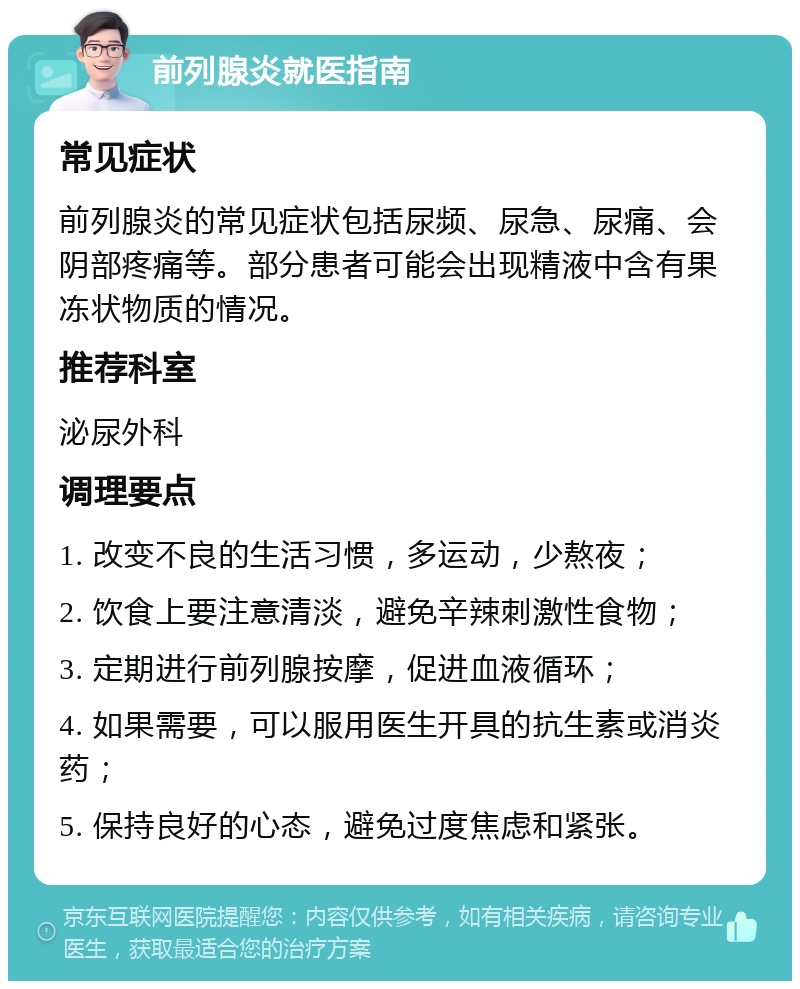 前列腺炎就医指南 常见症状 前列腺炎的常见症状包括尿频、尿急、尿痛、会阴部疼痛等。部分患者可能会出现精液中含有果冻状物质的情况。 推荐科室 泌尿外科 调理要点 1. 改变不良的生活习惯，多运动，少熬夜； 2. 饮食上要注意清淡，避免辛辣刺激性食物； 3. 定期进行前列腺按摩，促进血液循环； 4. 如果需要，可以服用医生开具的抗生素或消炎药； 5. 保持良好的心态，避免过度焦虑和紧张。