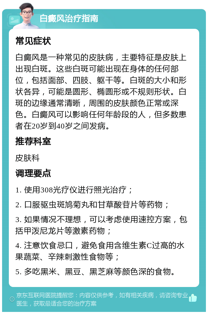 白癜风治疗指南 常见症状 白癜风是一种常见的皮肤病，主要特征是皮肤上出现白斑。这些白斑可能出现在身体的任何部位，包括面部、四肢、躯干等。白斑的大小和形状各异，可能是圆形、椭圆形或不规则形状。白斑的边缘通常清晰，周围的皮肤颜色正常或深色。白癜风可以影响任何年龄段的人，但多数患者在20岁到40岁之间发病。 推荐科室 皮肤科 调理要点 1. 使用308光疗仪进行照光治疗； 2. 口服驱虫斑鸠菊丸和甘草酸苷片等药物； 3. 如果情况不理想，可以考虑使用速控方案，包括甲泼尼龙片等激素药物； 4. 注意饮食忌口，避免食用含维生素C过高的水果蔬菜、辛辣刺激性食物等； 5. 多吃黑米、黑豆、黑芝麻等颜色深的食物。