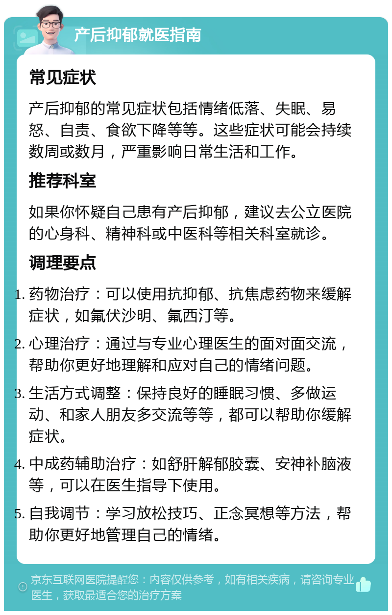 产后抑郁就医指南 常见症状 产后抑郁的常见症状包括情绪低落、失眠、易怒、自责、食欲下降等等。这些症状可能会持续数周或数月，严重影响日常生活和工作。 推荐科室 如果你怀疑自己患有产后抑郁，建议去公立医院的心身科、精神科或中医科等相关科室就诊。 调理要点 药物治疗：可以使用抗抑郁、抗焦虑药物来缓解症状，如氟伏沙明、氟西汀等。 心理治疗：通过与专业心理医生的面对面交流，帮助你更好地理解和应对自己的情绪问题。 生活方式调整：保持良好的睡眠习惯、多做运动、和家人朋友多交流等等，都可以帮助你缓解症状。 中成药辅助治疗：如舒肝解郁胶囊、安神补脑液等，可以在医生指导下使用。 自我调节：学习放松技巧、正念冥想等方法，帮助你更好地管理自己的情绪。