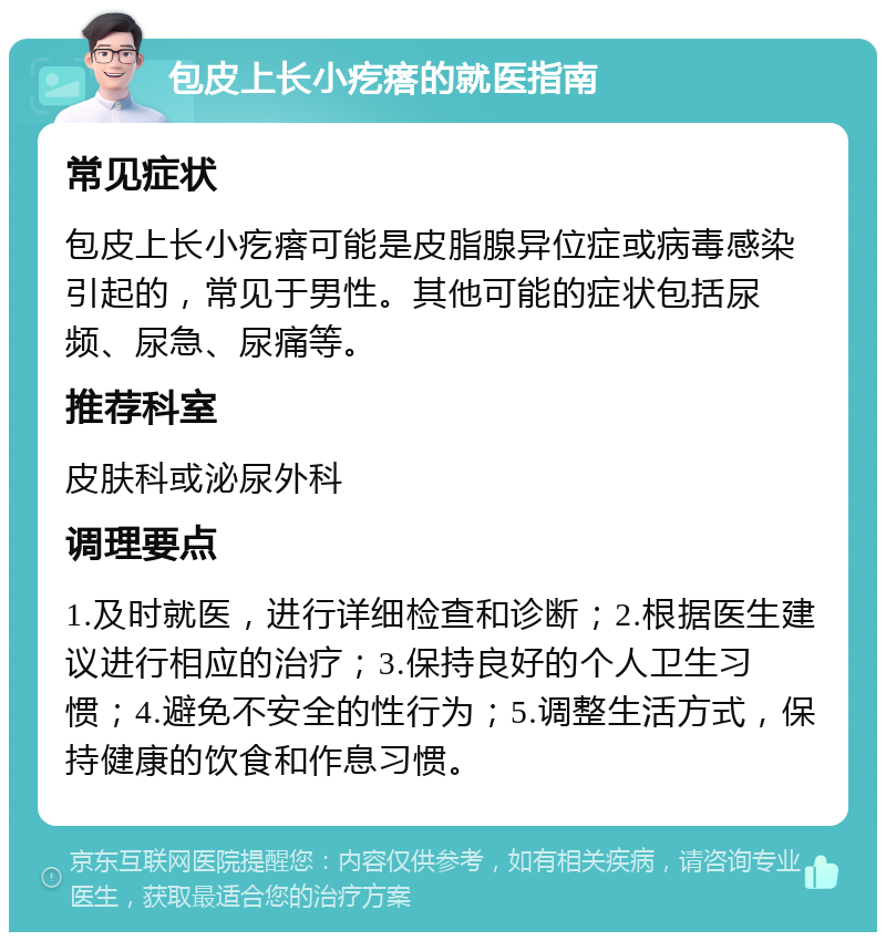 包皮上长小疙瘩的就医指南 常见症状 包皮上长小疙瘩可能是皮脂腺异位症或病毒感染引起的，常见于男性。其他可能的症状包括尿频、尿急、尿痛等。 推荐科室 皮肤科或泌尿外科 调理要点 1.及时就医，进行详细检查和诊断；2.根据医生建议进行相应的治疗；3.保持良好的个人卫生习惯；4.避免不安全的性行为；5.调整生活方式，保持健康的饮食和作息习惯。