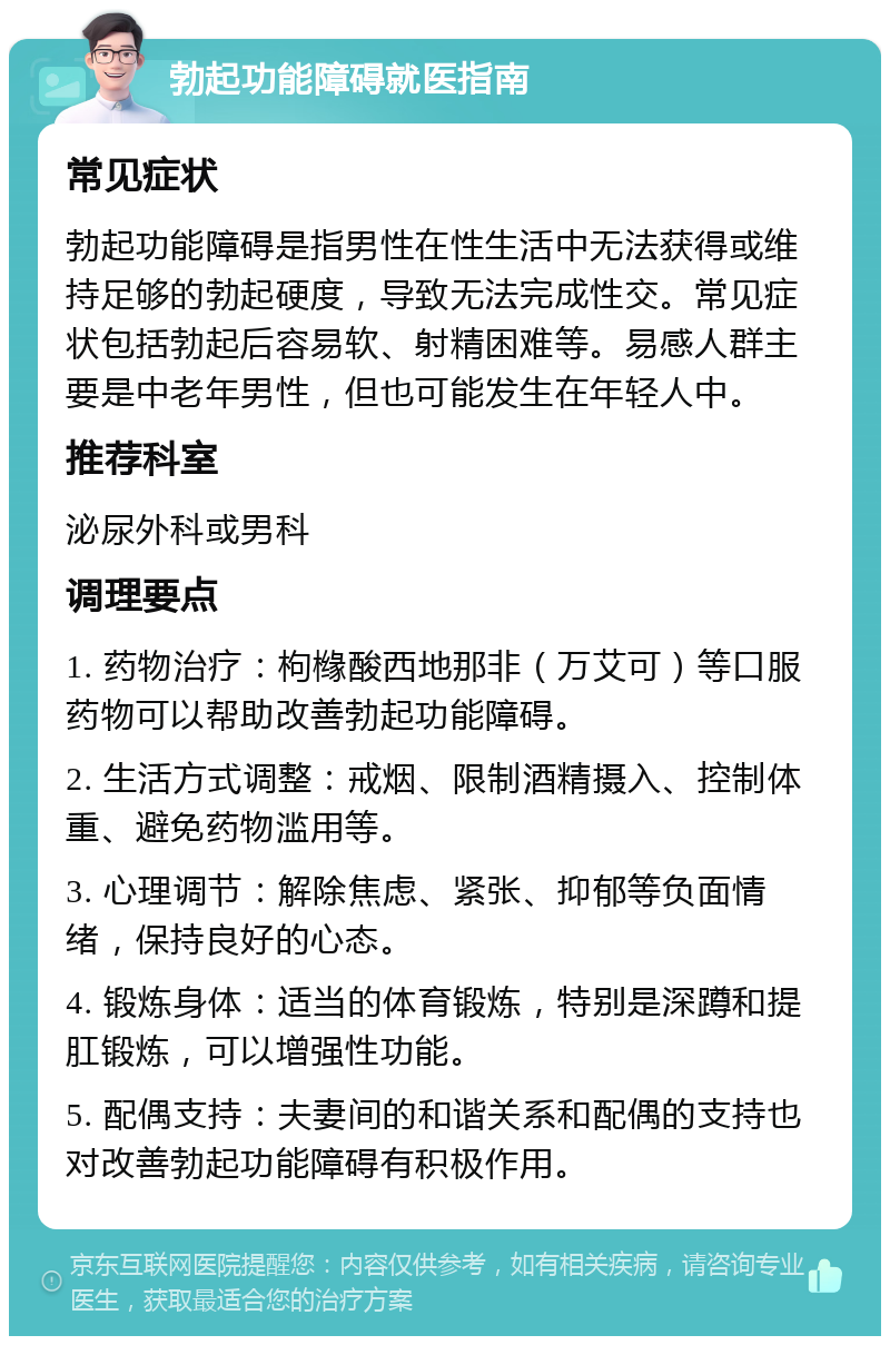 勃起功能障碍就医指南 常见症状 勃起功能障碍是指男性在性生活中无法获得或维持足够的勃起硬度，导致无法完成性交。常见症状包括勃起后容易软、射精困难等。易感人群主要是中老年男性，但也可能发生在年轻人中。 推荐科室 泌尿外科或男科 调理要点 1. 药物治疗：枸橼酸西地那非（万艾可）等口服药物可以帮助改善勃起功能障碍。 2. 生活方式调整：戒烟、限制酒精摄入、控制体重、避免药物滥用等。 3. 心理调节：解除焦虑、紧张、抑郁等负面情绪，保持良好的心态。 4. 锻炼身体：适当的体育锻炼，特别是深蹲和提肛锻炼，可以增强性功能。 5. 配偶支持：夫妻间的和谐关系和配偶的支持也对改善勃起功能障碍有积极作用。