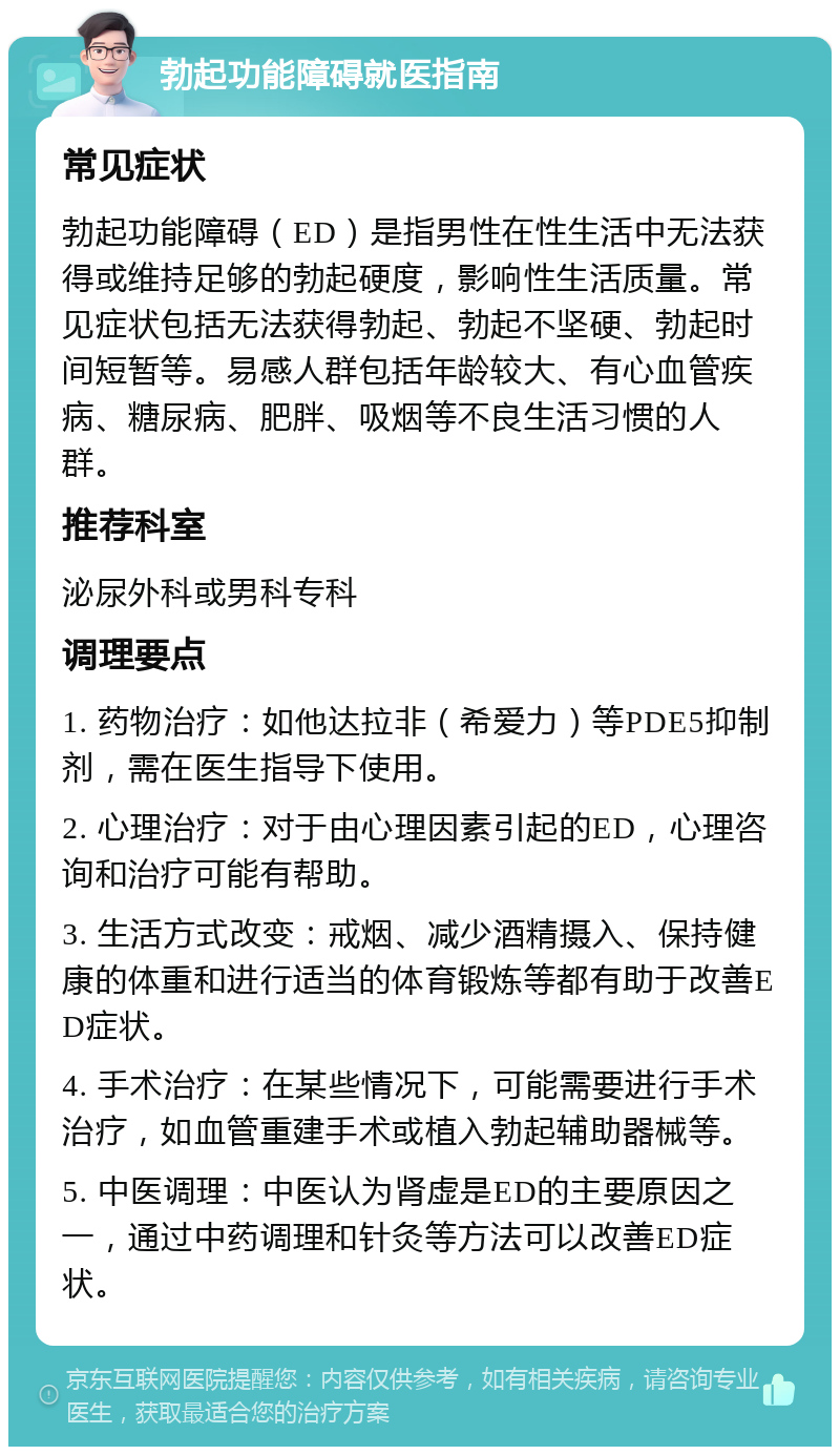 勃起功能障碍就医指南 常见症状 勃起功能障碍（ED）是指男性在性生活中无法获得或维持足够的勃起硬度，影响性生活质量。常见症状包括无法获得勃起、勃起不坚硬、勃起时间短暂等。易感人群包括年龄较大、有心血管疾病、糖尿病、肥胖、吸烟等不良生活习惯的人群。 推荐科室 泌尿外科或男科专科 调理要点 1. 药物治疗：如他达拉非（希爱力）等PDE5抑制剂，需在医生指导下使用。 2. 心理治疗：对于由心理因素引起的ED，心理咨询和治疗可能有帮助。 3. 生活方式改变：戒烟、减少酒精摄入、保持健康的体重和进行适当的体育锻炼等都有助于改善ED症状。 4. 手术治疗：在某些情况下，可能需要进行手术治疗，如血管重建手术或植入勃起辅助器械等。 5. 中医调理：中医认为肾虚是ED的主要原因之一，通过中药调理和针灸等方法可以改善ED症状。