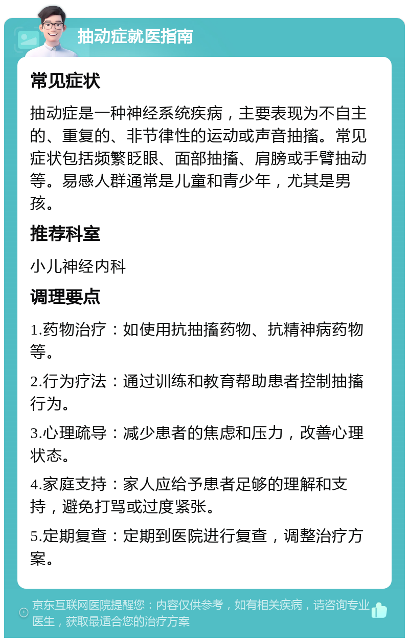 抽动症就医指南 常见症状 抽动症是一种神经系统疾病，主要表现为不自主的、重复的、非节律性的运动或声音抽搐。常见症状包括频繁眨眼、面部抽搐、肩膀或手臂抽动等。易感人群通常是儿童和青少年，尤其是男孩。 推荐科室 小儿神经内科 调理要点 1.药物治疗：如使用抗抽搐药物、抗精神病药物等。 2.行为疗法：通过训练和教育帮助患者控制抽搐行为。 3.心理疏导：减少患者的焦虑和压力，改善心理状态。 4.家庭支持：家人应给予患者足够的理解和支持，避免打骂或过度紧张。 5.定期复查：定期到医院进行复查，调整治疗方案。