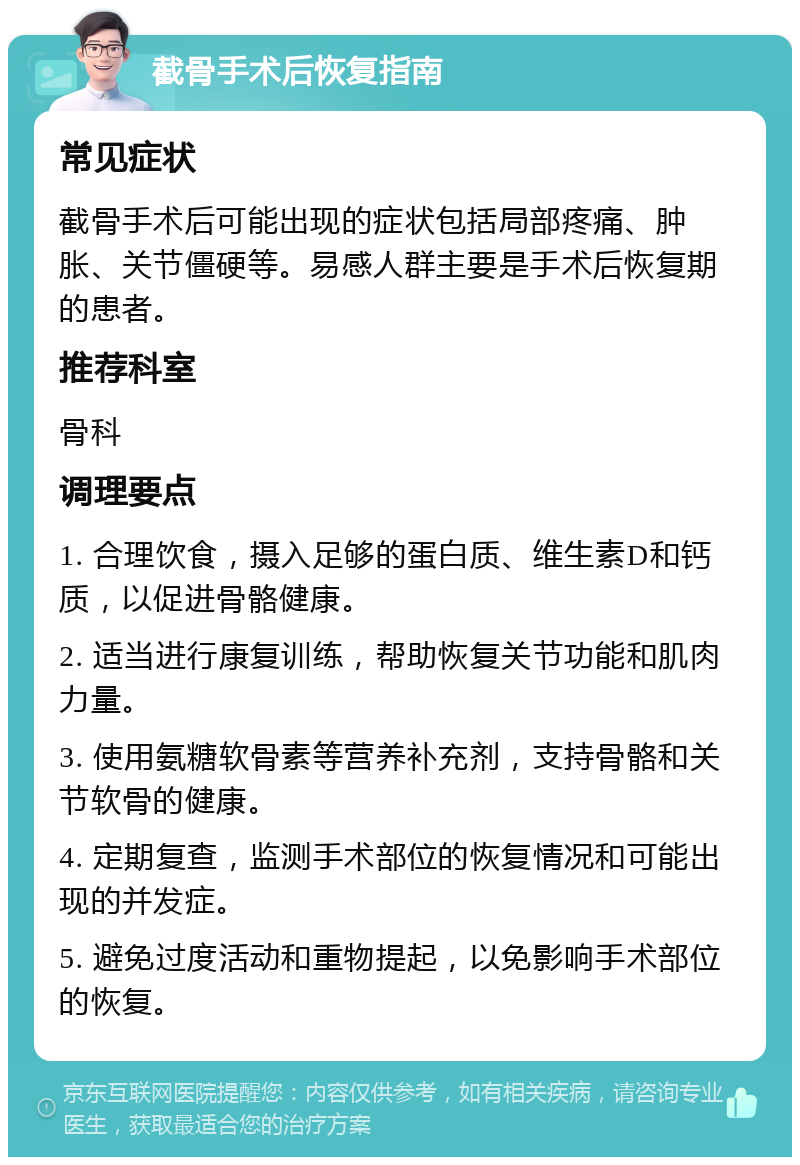 截骨手术后恢复指南 常见症状 截骨手术后可能出现的症状包括局部疼痛、肿胀、关节僵硬等。易感人群主要是手术后恢复期的患者。 推荐科室 骨科 调理要点 1. 合理饮食，摄入足够的蛋白质、维生素D和钙质，以促进骨骼健康。 2. 适当进行康复训练，帮助恢复关节功能和肌肉力量。 3. 使用氨糖软骨素等营养补充剂，支持骨骼和关节软骨的健康。 4. 定期复查，监测手术部位的恢复情况和可能出现的并发症。 5. 避免过度活动和重物提起，以免影响手术部位的恢复。