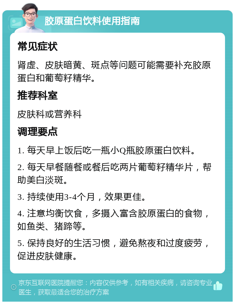 胶原蛋白饮料使用指南 常见症状 肾虚、皮肤暗黄、斑点等问题可能需要补充胶原蛋白和葡萄籽精华。 推荐科室 皮肤科或营养科 调理要点 1. 每天早上饭后吃一瓶小Q瓶胶原蛋白饮料。 2. 每天早餐随餐或餐后吃两片葡萄籽精华片，帮助美白淡斑。 3. 持续使用3-4个月，效果更佳。 4. 注意均衡饮食，多摄入富含胶原蛋白的食物，如鱼类、猪蹄等。 5. 保持良好的生活习惯，避免熬夜和过度疲劳，促进皮肤健康。