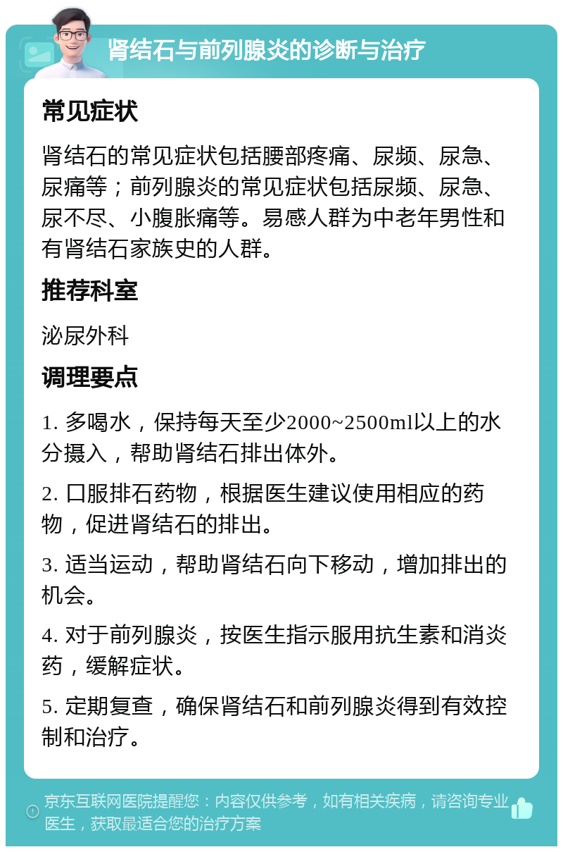 肾结石与前列腺炎的诊断与治疗 常见症状 肾结石的常见症状包括腰部疼痛、尿频、尿急、尿痛等；前列腺炎的常见症状包括尿频、尿急、尿不尽、小腹胀痛等。易感人群为中老年男性和有肾结石家族史的人群。 推荐科室 泌尿外科 调理要点 1. 多喝水，保持每天至少2000~2500ml以上的水分摄入，帮助肾结石排出体外。 2. 口服排石药物，根据医生建议使用相应的药物，促进肾结石的排出。 3. 适当运动，帮助肾结石向下移动，增加排出的机会。 4. 对于前列腺炎，按医生指示服用抗生素和消炎药，缓解症状。 5. 定期复查，确保肾结石和前列腺炎得到有效控制和治疗。