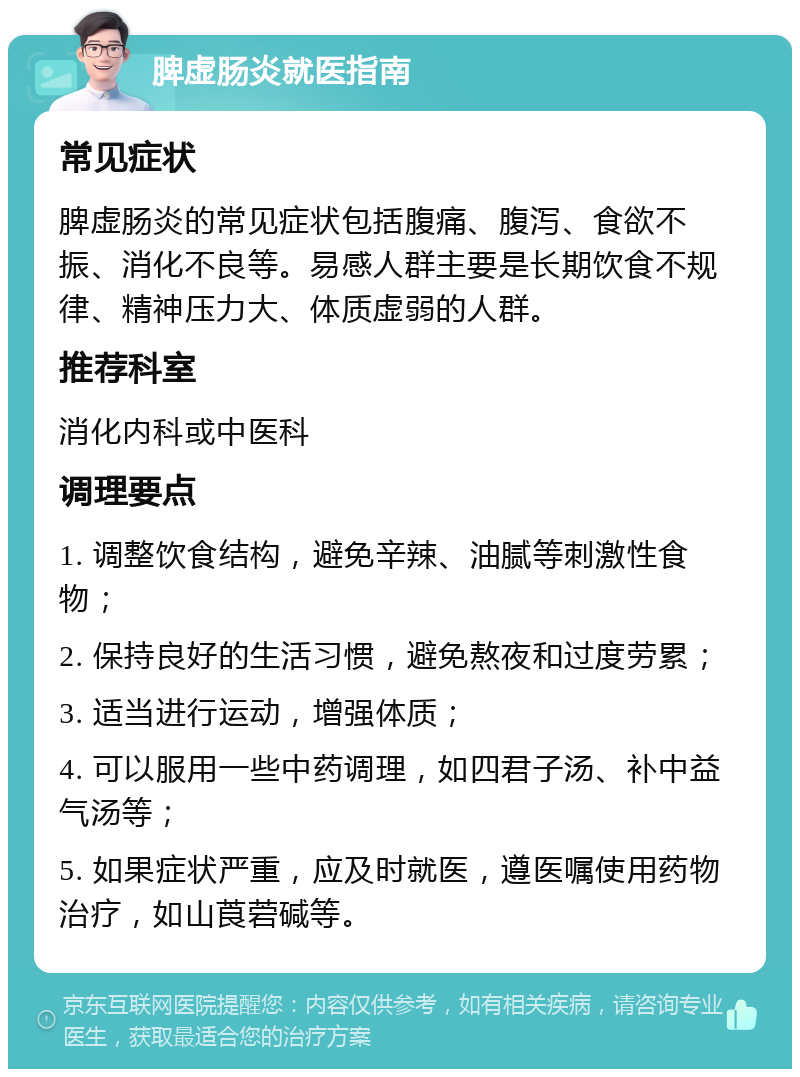 脾虚肠炎就医指南 常见症状 脾虚肠炎的常见症状包括腹痛、腹泻、食欲不振、消化不良等。易感人群主要是长期饮食不规律、精神压力大、体质虚弱的人群。 推荐科室 消化内科或中医科 调理要点 1. 调整饮食结构，避免辛辣、油腻等刺激性食物； 2. 保持良好的生活习惯，避免熬夜和过度劳累； 3. 适当进行运动，增强体质； 4. 可以服用一些中药调理，如四君子汤、补中益气汤等； 5. 如果症状严重，应及时就医，遵医嘱使用药物治疗，如山莨菪碱等。