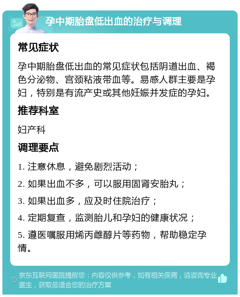 孕中期胎盘低出血的治疗与调理 常见症状 孕中期胎盘低出血的常见症状包括阴道出血、褐色分泌物、宫颈粘液带血等。易感人群主要是孕妇，特别是有流产史或其他妊娠并发症的孕妇。 推荐科室 妇产科 调理要点 1. 注意休息，避免剧烈活动； 2. 如果出血不多，可以服用固肾安胎丸； 3. 如果出血多，应及时住院治疗； 4. 定期复查，监测胎儿和孕妇的健康状况； 5. 遵医嘱服用烯丙雌醇片等药物，帮助稳定孕情。