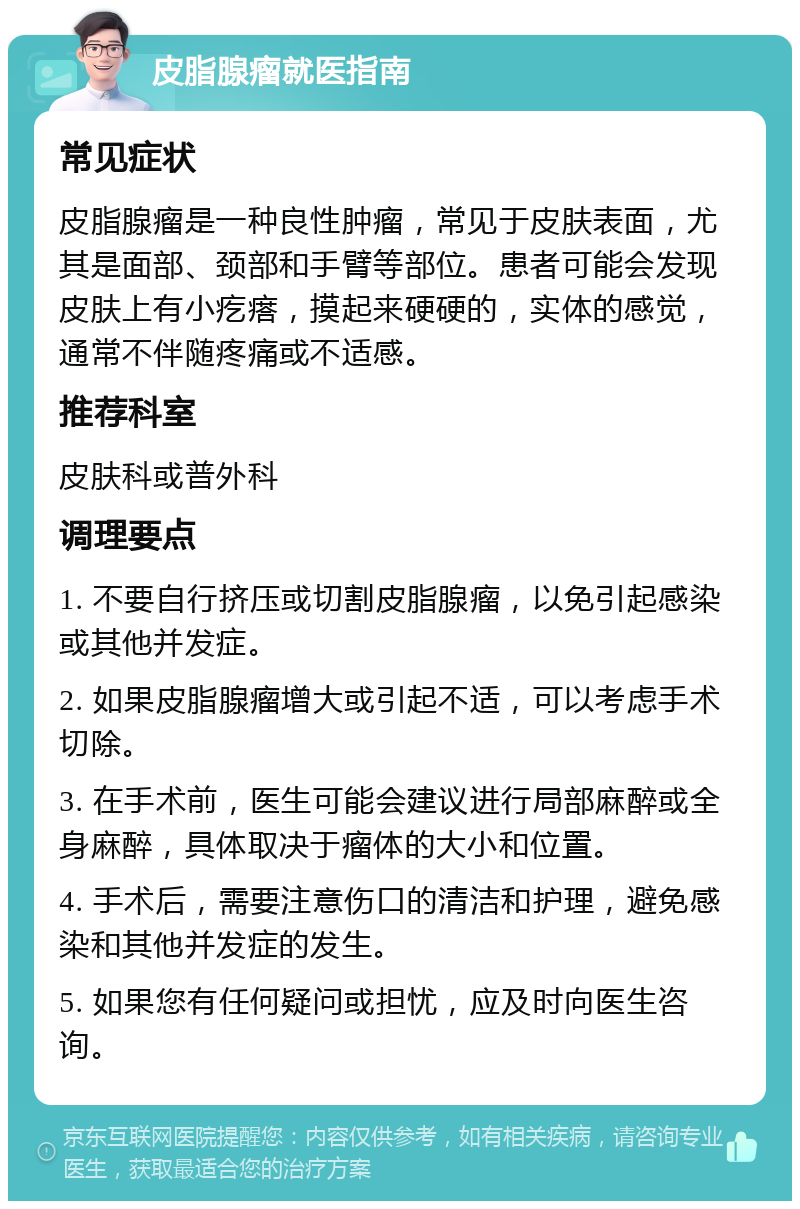 皮脂腺瘤就医指南 常见症状 皮脂腺瘤是一种良性肿瘤，常见于皮肤表面，尤其是面部、颈部和手臂等部位。患者可能会发现皮肤上有小疙瘩，摸起来硬硬的，实体的感觉，通常不伴随疼痛或不适感。 推荐科室 皮肤科或普外科 调理要点 1. 不要自行挤压或切割皮脂腺瘤，以免引起感染或其他并发症。 2. 如果皮脂腺瘤增大或引起不适，可以考虑手术切除。 3. 在手术前，医生可能会建议进行局部麻醉或全身麻醉，具体取决于瘤体的大小和位置。 4. 手术后，需要注意伤口的清洁和护理，避免感染和其他并发症的发生。 5. 如果您有任何疑问或担忧，应及时向医生咨询。