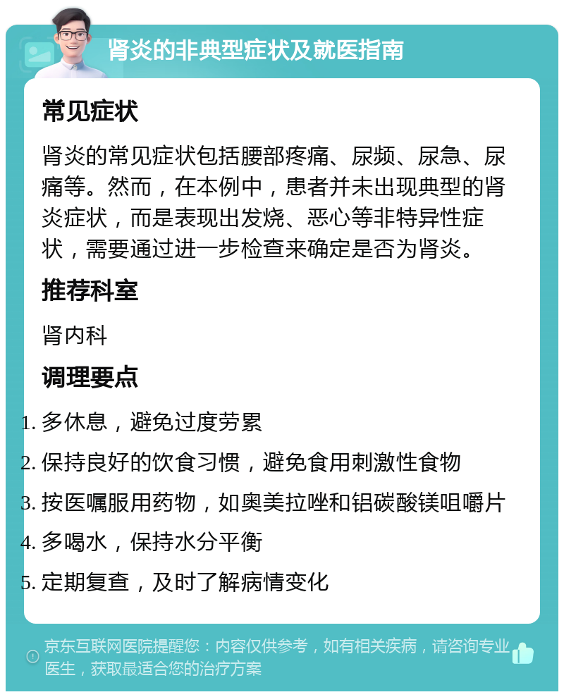 肾炎的非典型症状及就医指南 常见症状 肾炎的常见症状包括腰部疼痛、尿频、尿急、尿痛等。然而，在本例中，患者并未出现典型的肾炎症状，而是表现出发烧、恶心等非特异性症状，需要通过进一步检查来确定是否为肾炎。 推荐科室 肾内科 调理要点 多休息，避免过度劳累 保持良好的饮食习惯，避免食用刺激性食物 按医嘱服用药物，如奥美拉唑和铝碳酸镁咀嚼片 多喝水，保持水分平衡 定期复查，及时了解病情变化