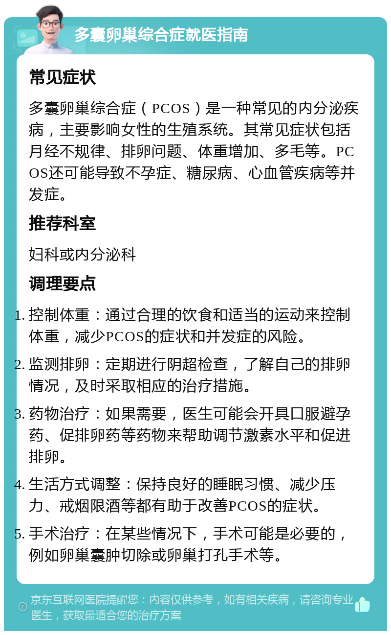 多囊卵巢综合症就医指南 常见症状 多囊卵巢综合症（PCOS）是一种常见的内分泌疾病，主要影响女性的生殖系统。其常见症状包括月经不规律、排卵问题、体重增加、多毛等。PCOS还可能导致不孕症、糖尿病、心血管疾病等并发症。 推荐科室 妇科或内分泌科 调理要点 控制体重：通过合理的饮食和适当的运动来控制体重，减少PCOS的症状和并发症的风险。 监测排卵：定期进行阴超检查，了解自己的排卵情况，及时采取相应的治疗措施。 药物治疗：如果需要，医生可能会开具口服避孕药、促排卵药等药物来帮助调节激素水平和促进排卵。 生活方式调整：保持良好的睡眠习惯、减少压力、戒烟限酒等都有助于改善PCOS的症状。 手术治疗：在某些情况下，手术可能是必要的，例如卵巢囊肿切除或卵巢打孔手术等。