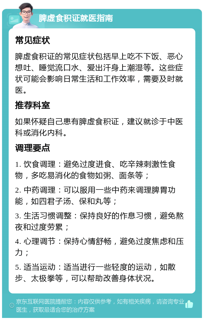 脾虚食积证就医指南 常见症状 脾虚食积证的常见症状包括早上吃不下饭、恶心想吐、睡觉流口水、爱出汗身上潮湿等。这些症状可能会影响日常生活和工作效率，需要及时就医。 推荐科室 如果怀疑自己患有脾虚食积证，建议就诊于中医科或消化内科。 调理要点 1. 饮食调理：避免过度进食、吃辛辣刺激性食物，多吃易消化的食物如粥、面条等； 2. 中药调理：可以服用一些中药来调理脾胃功能，如四君子汤、保和丸等； 3. 生活习惯调整：保持良好的作息习惯，避免熬夜和过度劳累； 4. 心理调节：保持心情舒畅，避免过度焦虑和压力； 5. 适当运动：适当进行一些轻度的运动，如散步、太极拳等，可以帮助改善身体状况。