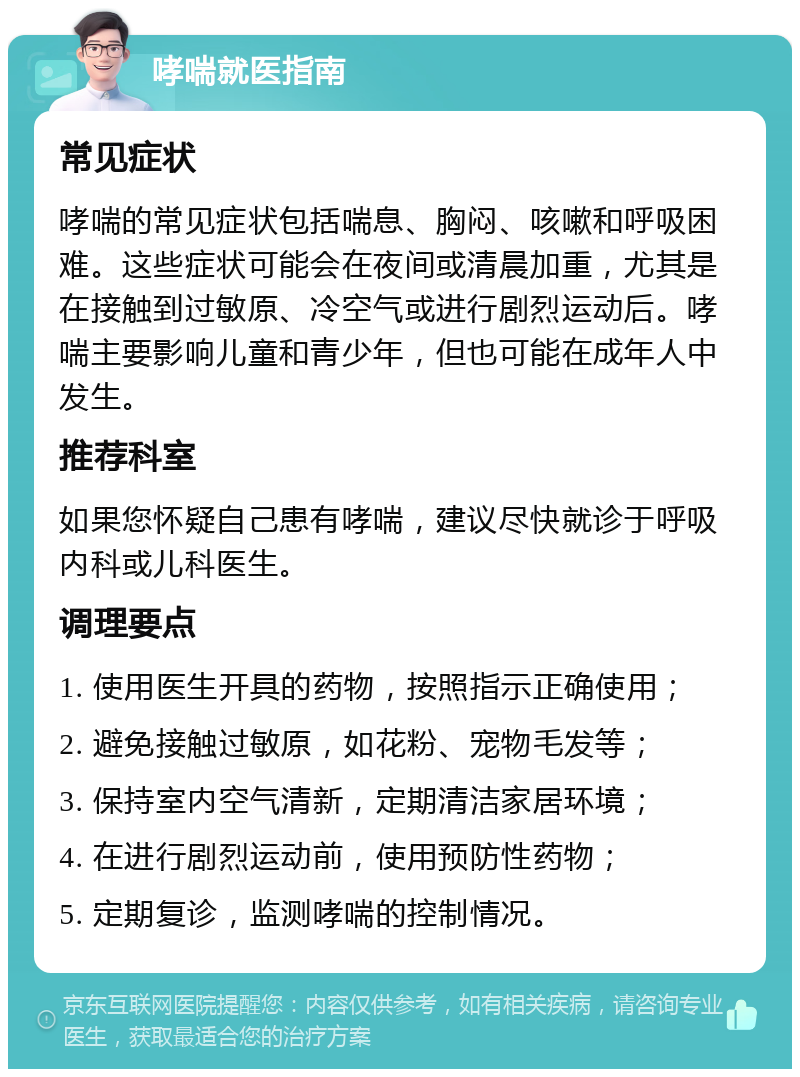 哮喘就医指南 常见症状 哮喘的常见症状包括喘息、胸闷、咳嗽和呼吸困难。这些症状可能会在夜间或清晨加重，尤其是在接触到过敏原、冷空气或进行剧烈运动后。哮喘主要影响儿童和青少年，但也可能在成年人中发生。 推荐科室 如果您怀疑自己患有哮喘，建议尽快就诊于呼吸内科或儿科医生。 调理要点 1. 使用医生开具的药物，按照指示正确使用； 2. 避免接触过敏原，如花粉、宠物毛发等； 3. 保持室内空气清新，定期清洁家居环境； 4. 在进行剧烈运动前，使用预防性药物； 5. 定期复诊，监测哮喘的控制情况。