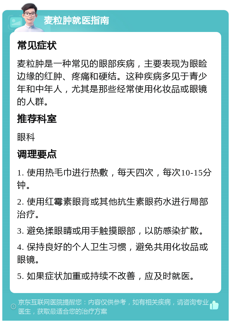 麦粒肿就医指南 常见症状 麦粒肿是一种常见的眼部疾病，主要表现为眼睑边缘的红肿、疼痛和硬结。这种疾病多见于青少年和中年人，尤其是那些经常使用化妆品或眼镜的人群。 推荐科室 眼科 调理要点 1. 使用热毛巾进行热敷，每天四次，每次10-15分钟。 2. 使用红霉素眼膏或其他抗生素眼药水进行局部治疗。 3. 避免揉眼睛或用手触摸眼部，以防感染扩散。 4. 保持良好的个人卫生习惯，避免共用化妆品或眼镜。 5. 如果症状加重或持续不改善，应及时就医。