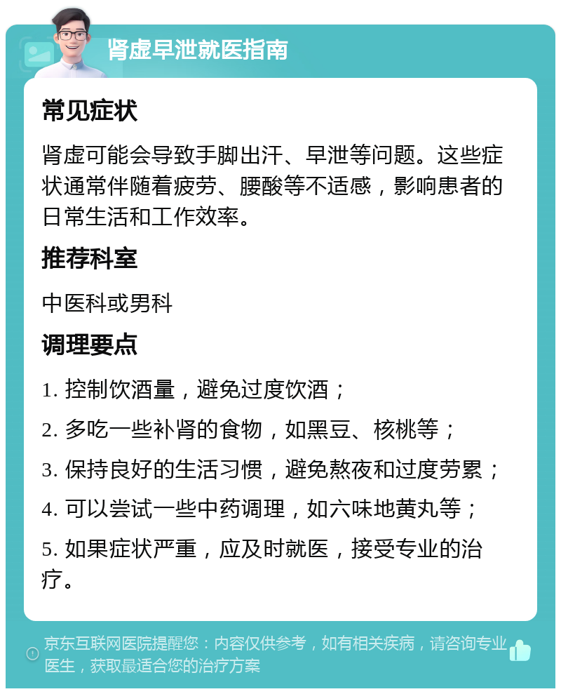 肾虚早泄就医指南 常见症状 肾虚可能会导致手脚出汗、早泄等问题。这些症状通常伴随着疲劳、腰酸等不适感，影响患者的日常生活和工作效率。 推荐科室 中医科或男科 调理要点 1. 控制饮酒量，避免过度饮酒； 2. 多吃一些补肾的食物，如黑豆、核桃等； 3. 保持良好的生活习惯，避免熬夜和过度劳累； 4. 可以尝试一些中药调理，如六味地黄丸等； 5. 如果症状严重，应及时就医，接受专业的治疗。