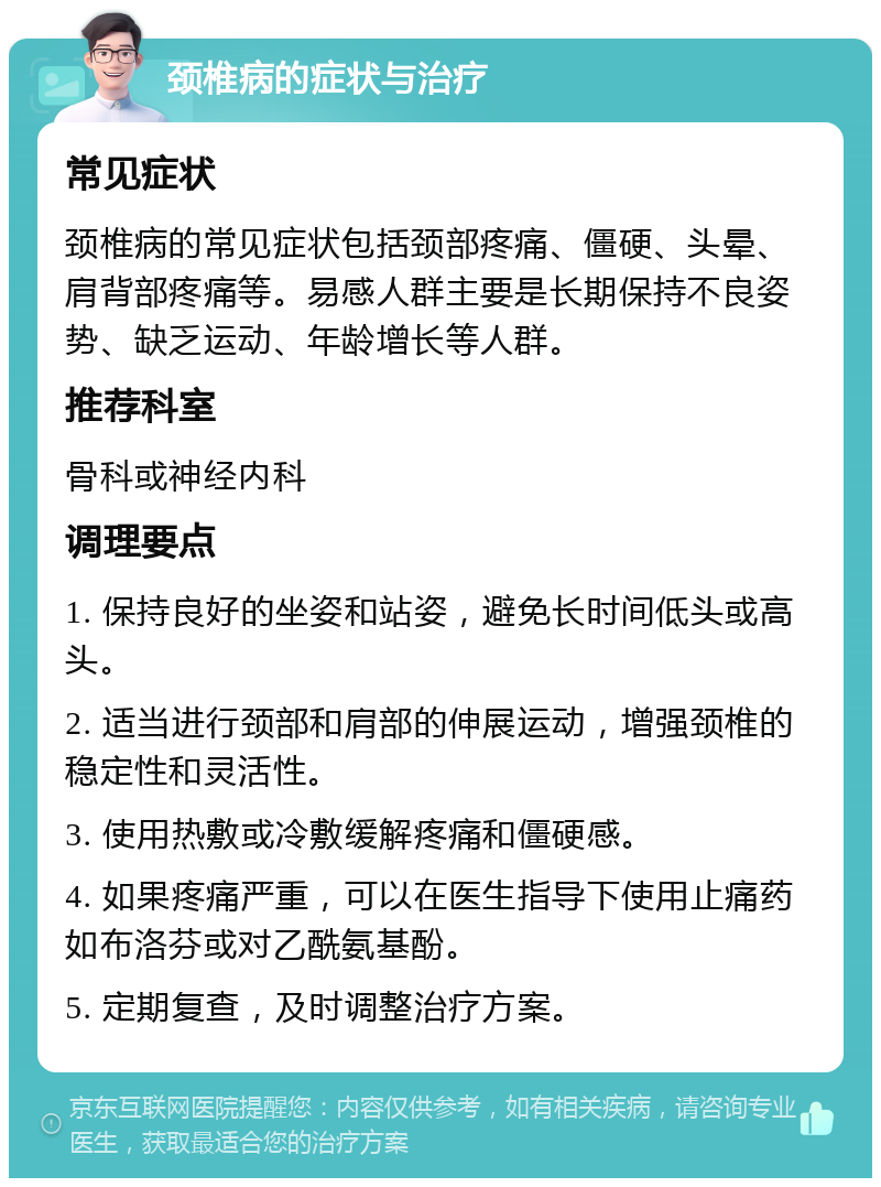 颈椎病的症状与治疗 常见症状 颈椎病的常见症状包括颈部疼痛、僵硬、头晕、肩背部疼痛等。易感人群主要是长期保持不良姿势、缺乏运动、年龄增长等人群。 推荐科室 骨科或神经内科 调理要点 1. 保持良好的坐姿和站姿，避免长时间低头或高头。 2. 适当进行颈部和肩部的伸展运动，增强颈椎的稳定性和灵活性。 3. 使用热敷或冷敷缓解疼痛和僵硬感。 4. 如果疼痛严重，可以在医生指导下使用止痛药如布洛芬或对乙酰氨基酚。 5. 定期复查，及时调整治疗方案。