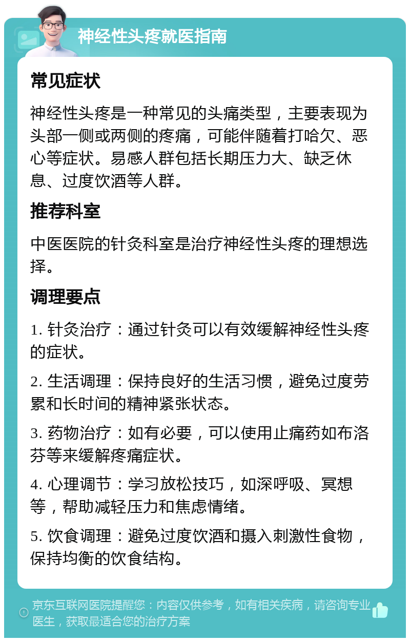 神经性头疼就医指南 常见症状 神经性头疼是一种常见的头痛类型，主要表现为头部一侧或两侧的疼痛，可能伴随着打哈欠、恶心等症状。易感人群包括长期压力大、缺乏休息、过度饮酒等人群。 推荐科室 中医医院的针灸科室是治疗神经性头疼的理想选择。 调理要点 1. 针灸治疗：通过针灸可以有效缓解神经性头疼的症状。 2. 生活调理：保持良好的生活习惯，避免过度劳累和长时间的精神紧张状态。 3. 药物治疗：如有必要，可以使用止痛药如布洛芬等来缓解疼痛症状。 4. 心理调节：学习放松技巧，如深呼吸、冥想等，帮助减轻压力和焦虑情绪。 5. 饮食调理：避免过度饮酒和摄入刺激性食物，保持均衡的饮食结构。