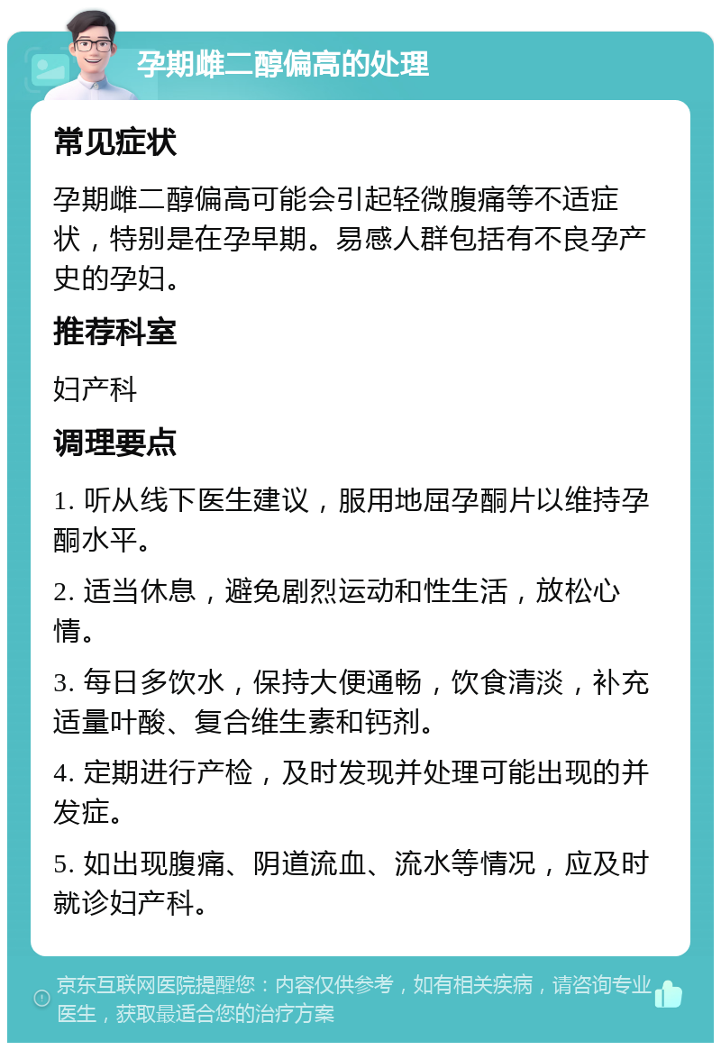 孕期雌二醇偏高的处理 常见症状 孕期雌二醇偏高可能会引起轻微腹痛等不适症状，特别是在孕早期。易感人群包括有不良孕产史的孕妇。 推荐科室 妇产科 调理要点 1. 听从线下医生建议，服用地屈孕酮片以维持孕酮水平。 2. 适当休息，避免剧烈运动和性生活，放松心情。 3. 每日多饮水，保持大便通畅，饮食清淡，补充适量叶酸、复合维生素和钙剂。 4. 定期进行产检，及时发现并处理可能出现的并发症。 5. 如出现腹痛、阴道流血、流水等情况，应及时就诊妇产科。