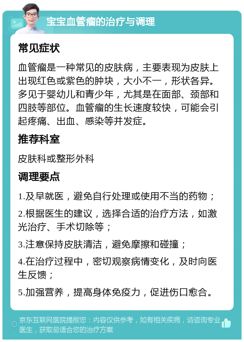 宝宝血管瘤的治疗与调理 常见症状 血管瘤是一种常见的皮肤病，主要表现为皮肤上出现红色或紫色的肿块，大小不一，形状各异。多见于婴幼儿和青少年，尤其是在面部、颈部和四肢等部位。血管瘤的生长速度较快，可能会引起疼痛、出血、感染等并发症。 推荐科室 皮肤科或整形外科 调理要点 1.及早就医，避免自行处理或使用不当的药物； 2.根据医生的建议，选择合适的治疗方法，如激光治疗、手术切除等； 3.注意保持皮肤清洁，避免摩擦和碰撞； 4.在治疗过程中，密切观察病情变化，及时向医生反馈； 5.加强营养，提高身体免疫力，促进伤口愈合。