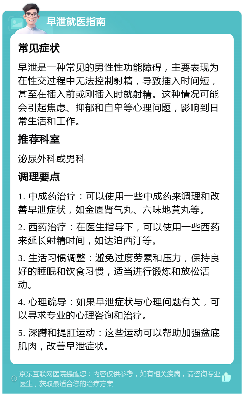 早泄就医指南 常见症状 早泄是一种常见的男性性功能障碍，主要表现为在性交过程中无法控制射精，导致插入时间短，甚至在插入前或刚插入时就射精。这种情况可能会引起焦虑、抑郁和自卑等心理问题，影响到日常生活和工作。 推荐科室 泌尿外科或男科 调理要点 1. 中成药治疗：可以使用一些中成药来调理和改善早泄症状，如金匮肾气丸、六味地黄丸等。 2. 西药治疗：在医生指导下，可以使用一些西药来延长射精时间，如达泊西汀等。 3. 生活习惯调整：避免过度劳累和压力，保持良好的睡眠和饮食习惯，适当进行锻炼和放松活动。 4. 心理疏导：如果早泄症状与心理问题有关，可以寻求专业的心理咨询和治疗。 5. 深蹲和提肛运动：这些运动可以帮助加强盆底肌肉，改善早泄症状。