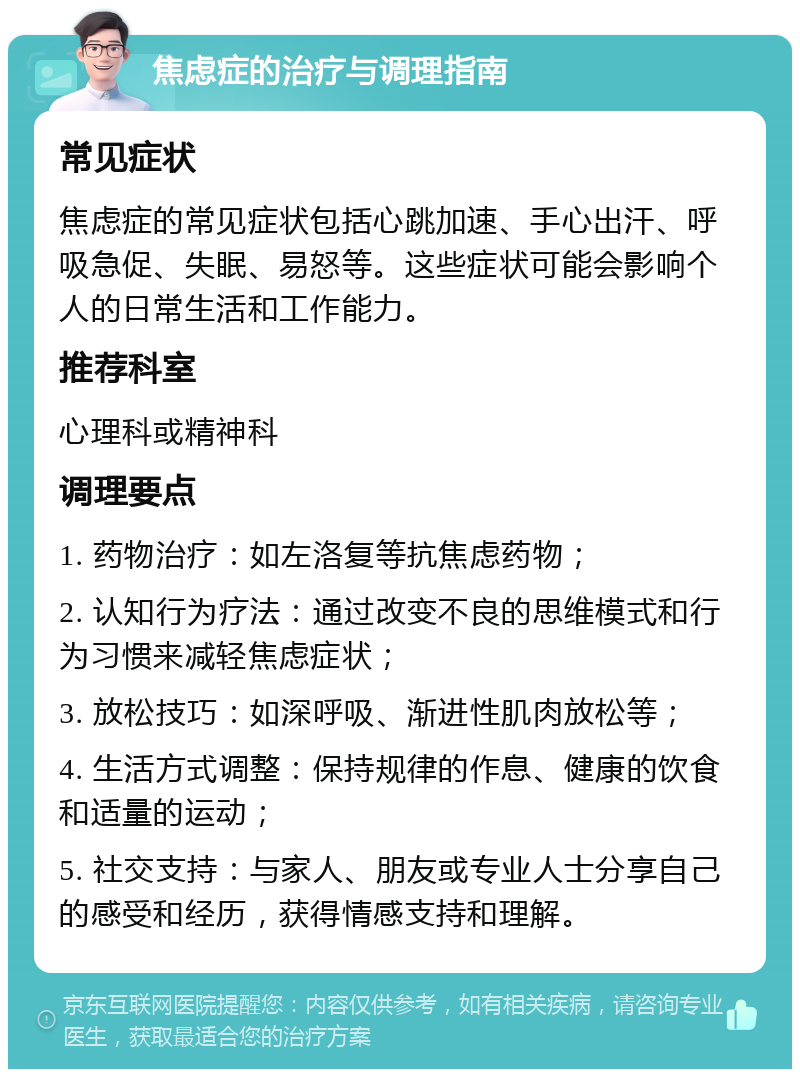 焦虑症的治疗与调理指南 常见症状 焦虑症的常见症状包括心跳加速、手心出汗、呼吸急促、失眠、易怒等。这些症状可能会影响个人的日常生活和工作能力。 推荐科室 心理科或精神科 调理要点 1. 药物治疗：如左洛复等抗焦虑药物； 2. 认知行为疗法：通过改变不良的思维模式和行为习惯来减轻焦虑症状； 3. 放松技巧：如深呼吸、渐进性肌肉放松等； 4. 生活方式调整：保持规律的作息、健康的饮食和适量的运动； 5. 社交支持：与家人、朋友或专业人士分享自己的感受和经历，获得情感支持和理解。