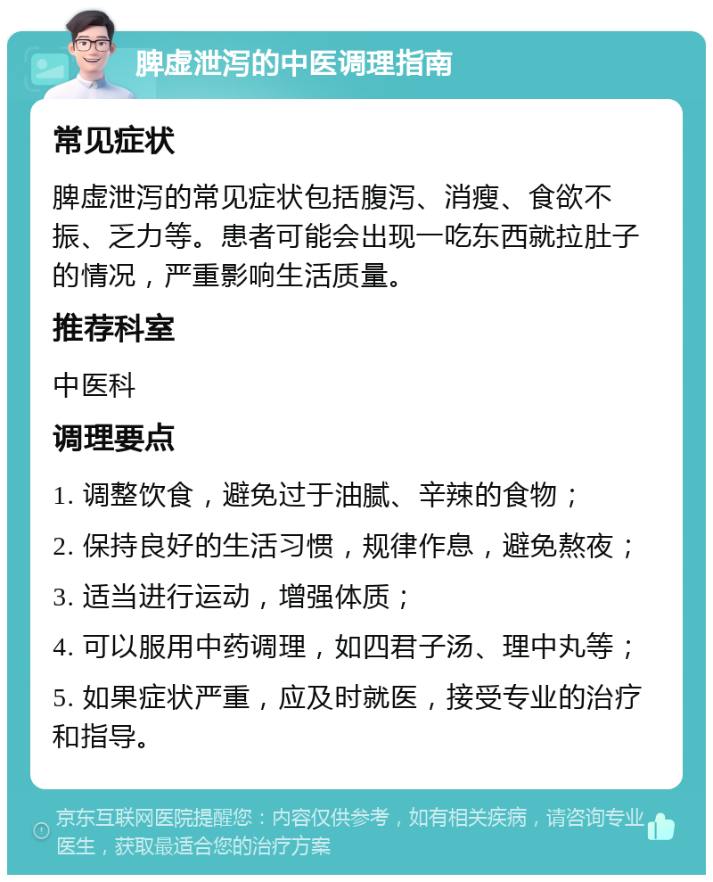 脾虚泄泻的中医调理指南 常见症状 脾虚泄泻的常见症状包括腹泻、消瘦、食欲不振、乏力等。患者可能会出现一吃东西就拉肚子的情况，严重影响生活质量。 推荐科室 中医科 调理要点 1. 调整饮食，避免过于油腻、辛辣的食物； 2. 保持良好的生活习惯，规律作息，避免熬夜； 3. 适当进行运动，增强体质； 4. 可以服用中药调理，如四君子汤、理中丸等； 5. 如果症状严重，应及时就医，接受专业的治疗和指导。