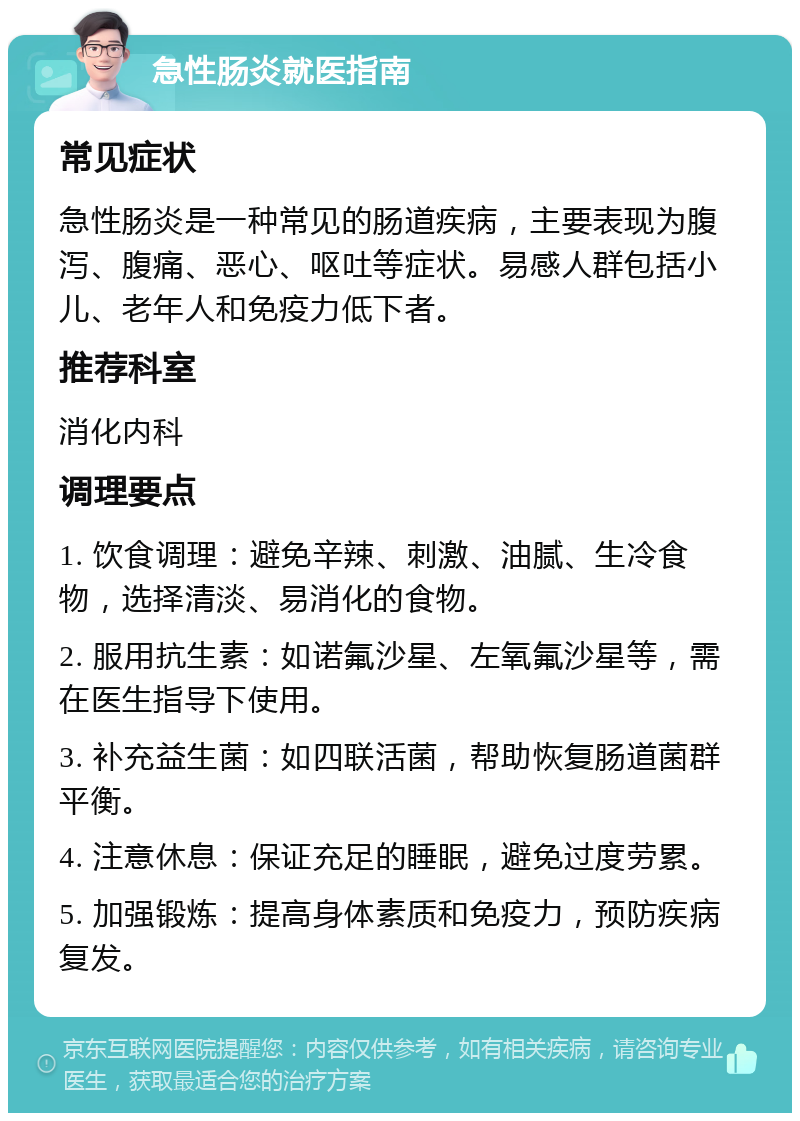 急性肠炎就医指南 常见症状 急性肠炎是一种常见的肠道疾病，主要表现为腹泻、腹痛、恶心、呕吐等症状。易感人群包括小儿、老年人和免疫力低下者。 推荐科室 消化内科 调理要点 1. 饮食调理：避免辛辣、刺激、油腻、生冷食物，选择清淡、易消化的食物。 2. 服用抗生素：如诺氟沙星、左氧氟沙星等，需在医生指导下使用。 3. 补充益生菌：如四联活菌，帮助恢复肠道菌群平衡。 4. 注意休息：保证充足的睡眠，避免过度劳累。 5. 加强锻炼：提高身体素质和免疫力，预防疾病复发。