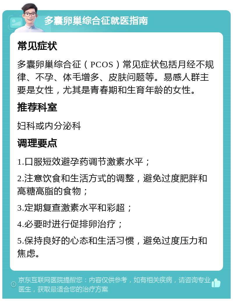 多囊卵巢综合征就医指南 常见症状 多囊卵巢综合征（PCOS）常见症状包括月经不规律、不孕、体毛增多、皮肤问题等。易感人群主要是女性，尤其是青春期和生育年龄的女性。 推荐科室 妇科或内分泌科 调理要点 1.口服短效避孕药调节激素水平； 2.注意饮食和生活方式的调整，避免过度肥胖和高糖高脂的食物； 3.定期复查激素水平和彩超； 4.必要时进行促排卵治疗； 5.保持良好的心态和生活习惯，避免过度压力和焦虑。