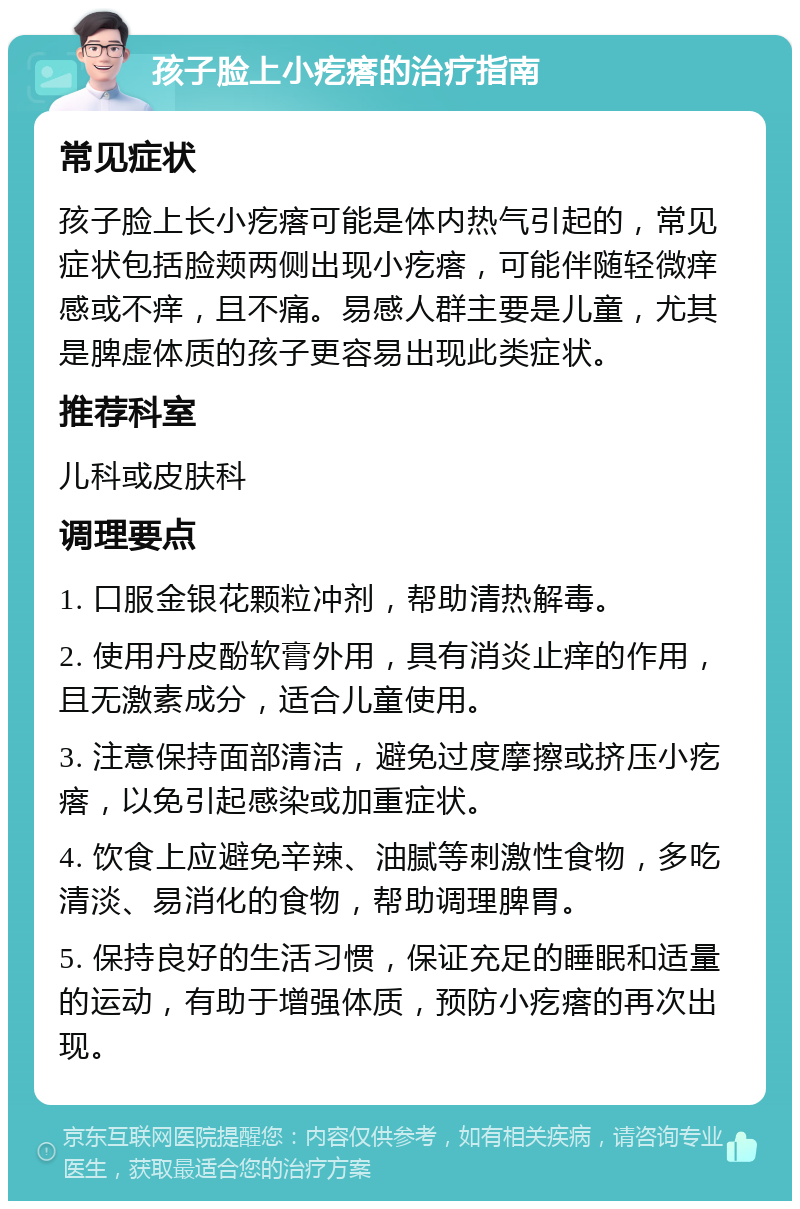 孩子脸上小疙瘩的治疗指南 常见症状 孩子脸上长小疙瘩可能是体内热气引起的，常见症状包括脸颊两侧出现小疙瘩，可能伴随轻微痒感或不痒，且不痛。易感人群主要是儿童，尤其是脾虚体质的孩子更容易出现此类症状。 推荐科室 儿科或皮肤科 调理要点 1. 口服金银花颗粒冲剂，帮助清热解毒。 2. 使用丹皮酚软膏外用，具有消炎止痒的作用，且无激素成分，适合儿童使用。 3. 注意保持面部清洁，避免过度摩擦或挤压小疙瘩，以免引起感染或加重症状。 4. 饮食上应避免辛辣、油腻等刺激性食物，多吃清淡、易消化的食物，帮助调理脾胃。 5. 保持良好的生活习惯，保证充足的睡眠和适量的运动，有助于增强体质，预防小疙瘩的再次出现。