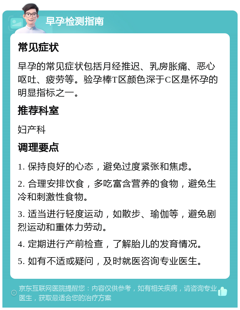 早孕检测指南 常见症状 早孕的常见症状包括月经推迟、乳房胀痛、恶心呕吐、疲劳等。验孕棒T区颜色深于C区是怀孕的明显指标之一。 推荐科室 妇产科 调理要点 1. 保持良好的心态，避免过度紧张和焦虑。 2. 合理安排饮食，多吃富含营养的食物，避免生冷和刺激性食物。 3. 适当进行轻度运动，如散步、瑜伽等，避免剧烈运动和重体力劳动。 4. 定期进行产前检查，了解胎儿的发育情况。 5. 如有不适或疑问，及时就医咨询专业医生。