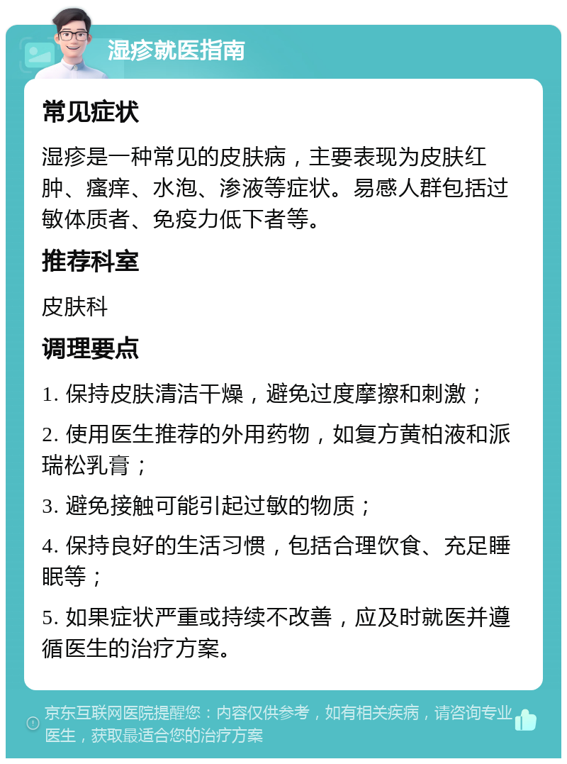 湿疹就医指南 常见症状 湿疹是一种常见的皮肤病，主要表现为皮肤红肿、瘙痒、水泡、渗液等症状。易感人群包括过敏体质者、免疫力低下者等。 推荐科室 皮肤科 调理要点 1. 保持皮肤清洁干燥，避免过度摩擦和刺激； 2. 使用医生推荐的外用药物，如复方黄柏液和派瑞松乳膏； 3. 避免接触可能引起过敏的物质； 4. 保持良好的生活习惯，包括合理饮食、充足睡眠等； 5. 如果症状严重或持续不改善，应及时就医并遵循医生的治疗方案。