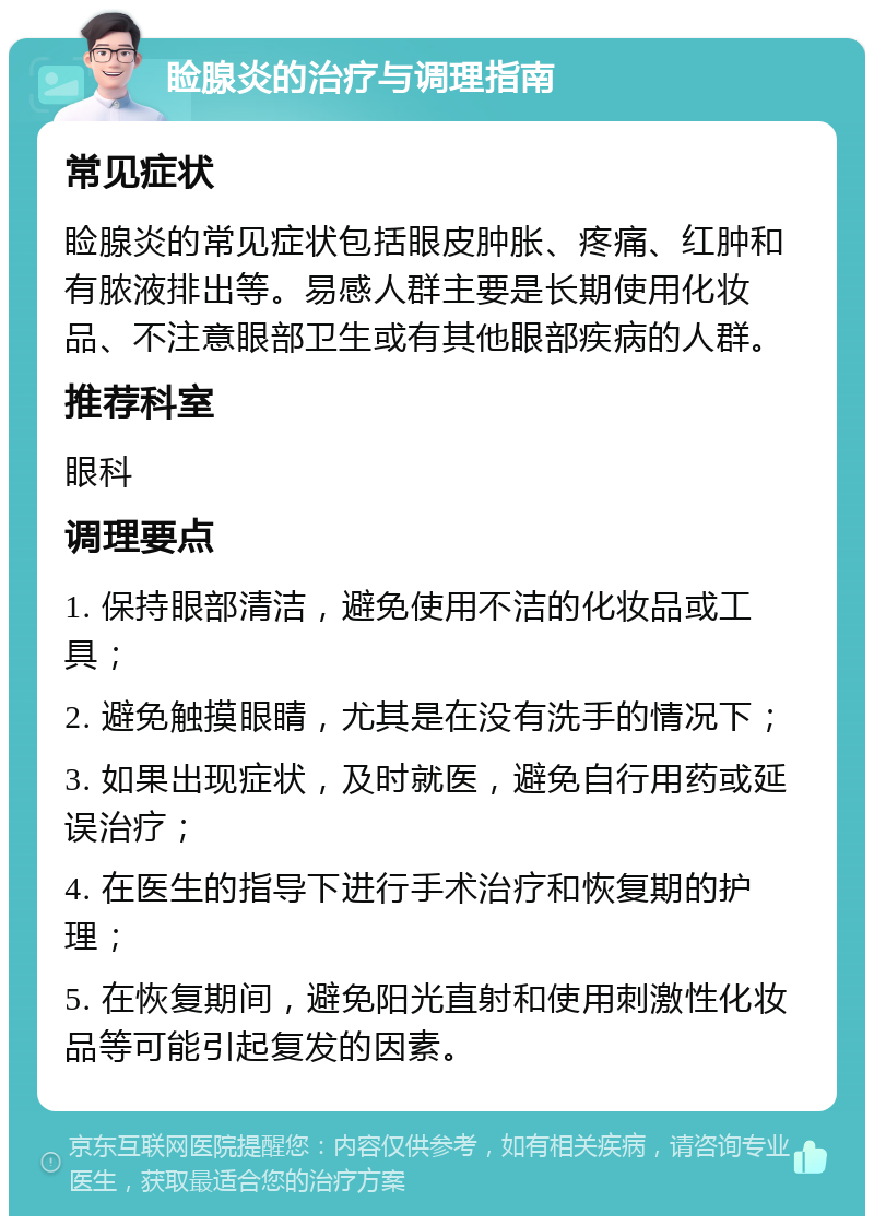 睑腺炎的治疗与调理指南 常见症状 睑腺炎的常见症状包括眼皮肿胀、疼痛、红肿和有脓液排出等。易感人群主要是长期使用化妆品、不注意眼部卫生或有其他眼部疾病的人群。 推荐科室 眼科 调理要点 1. 保持眼部清洁，避免使用不洁的化妆品或工具； 2. 避免触摸眼睛，尤其是在没有洗手的情况下； 3. 如果出现症状，及时就医，避免自行用药或延误治疗； 4. 在医生的指导下进行手术治疗和恢复期的护理； 5. 在恢复期间，避免阳光直射和使用刺激性化妆品等可能引起复发的因素。