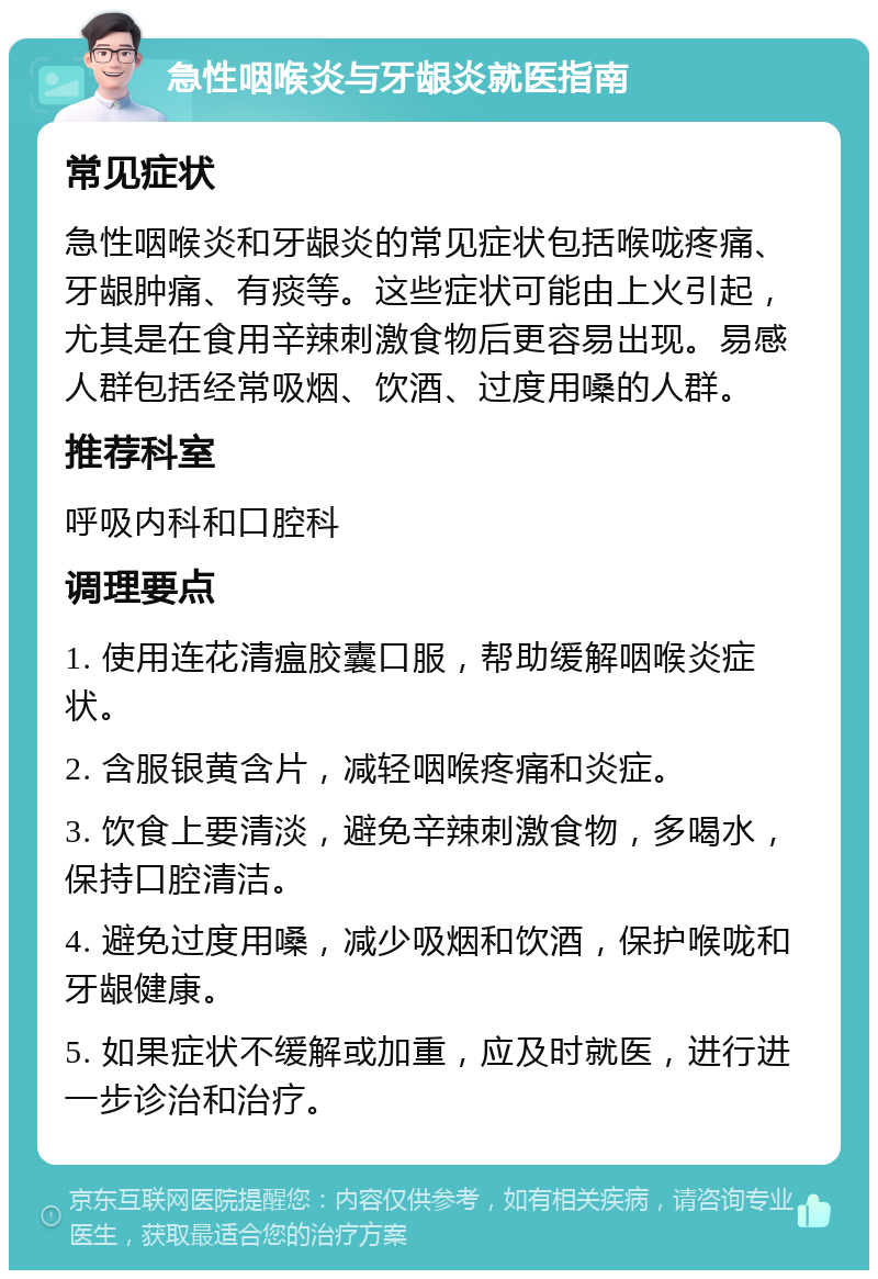 急性咽喉炎与牙龈炎就医指南 常见症状 急性咽喉炎和牙龈炎的常见症状包括喉咙疼痛、牙龈肿痛、有痰等。这些症状可能由上火引起，尤其是在食用辛辣刺激食物后更容易出现。易感人群包括经常吸烟、饮酒、过度用嗓的人群。 推荐科室 呼吸内科和口腔科 调理要点 1. 使用连花清瘟胶囊口服，帮助缓解咽喉炎症状。 2. 含服银黄含片，减轻咽喉疼痛和炎症。 3. 饮食上要清淡，避免辛辣刺激食物，多喝水，保持口腔清洁。 4. 避免过度用嗓，减少吸烟和饮酒，保护喉咙和牙龈健康。 5. 如果症状不缓解或加重，应及时就医，进行进一步诊治和治疗。