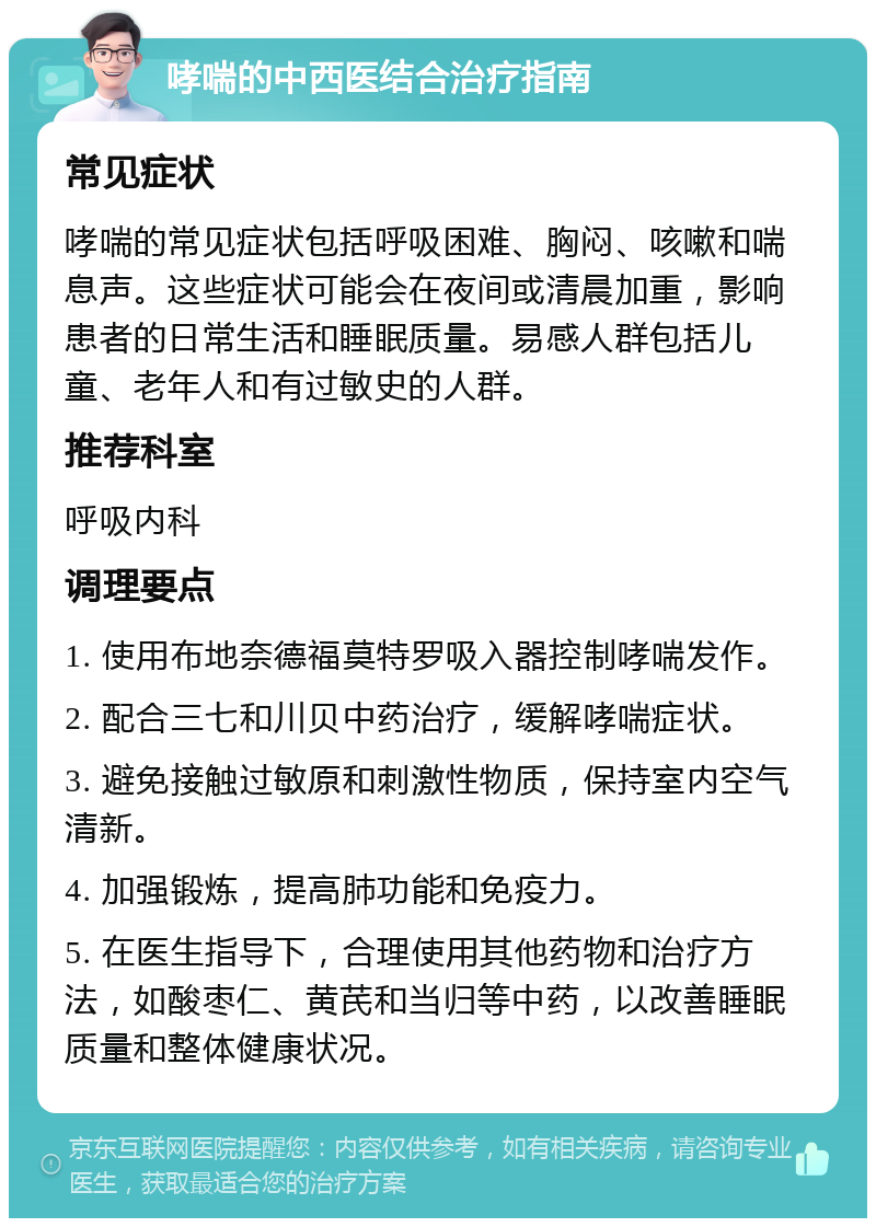 哮喘的中西医结合治疗指南 常见症状 哮喘的常见症状包括呼吸困难、胸闷、咳嗽和喘息声。这些症状可能会在夜间或清晨加重，影响患者的日常生活和睡眠质量。易感人群包括儿童、老年人和有过敏史的人群。 推荐科室 呼吸内科 调理要点 1. 使用布地奈德福莫特罗吸入器控制哮喘发作。 2. 配合三七和川贝中药治疗，缓解哮喘症状。 3. 避免接触过敏原和刺激性物质，保持室内空气清新。 4. 加强锻炼，提高肺功能和免疫力。 5. 在医生指导下，合理使用其他药物和治疗方法，如酸枣仁、黄芪和当归等中药，以改善睡眠质量和整体健康状况。